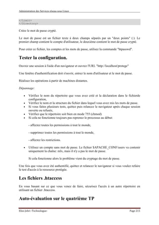 Administration des Services réseau sous Linux
Elies Jebri -Technologue- Page 215
</Limit>
</Directory>
Créez le mot de passe crypté.
Le mot de passe est un fichier texte à deux champs séparés par un "deux points" (:). Le
premier champ contient le compte d'utilisateur, le deuxième contient le mot de passe crypté.
Pour créer ce fichier, les comptes et les mots de passe, utilisez la commande "htpasswd".
Tester la configuration.
Ouvrez une session à l'aide d'un navigateur et ouvrez l'URL "http://localhost/protege"
Une fenêtre d'authentification doit s'ouvrir, entrez le nom d'utilisateur et le mot de passe.
Réalisez les opérations à partir de machines distantes.
Dépannage:
• Vérifiez le nom du répertoire que vous avez créé et la déclaration dans le fichierde
configuration,
• Vérifiez le nom et la structure du fichier dans lequel vous avez mis les mots de passe.
• Si vous faites plusieurs tests, quittez puis relancez le navigateur après chaque session
ouverte ou refusée,
• Vérifiez que le répertoire soit bien en mode 755 (chmod)
• Si cela ne fonctionne toujours pas reprenez le processus au début:
- affectez toutes les permissions à tout le monde,
- supprimez toutes les permissions à tout le monde,
- affectez les restrictions.
• Utilisez un compte sans mot de passe. Le fichier $APACHE_CONF/users va contenir
uniquement la chaîne: mlx, mais il n'y a pas le mot de passe.
Si cela fonctionne alors le problème vient du cryptage du mot de passe.
Une fois que vous avez été authentifié, quittez et relancez le navigateur si vous voulez refaire
le test d'accès à la ressource protégée.
Les fichiers .htaccess
En vous basant sur ce que vous venez de faire, sécurisez l'accès à un autre répertoire en
utilisant un fichier .htaccess.
Auto-évaluation sur le quatrième TP
 