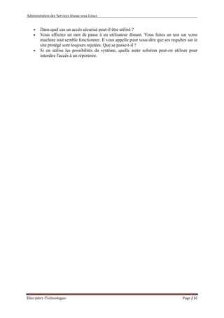 Administration des Services réseau sous Linux
Elies Jebri -Technologue- Page 216
• Dans quel cas un accès sécurisé peut-il être utilisé ?
• Vous affectez un mot de passe à un utilisateur distant. Vous faites un test sur votre
machine tout semble fonctionner. Il vous appelle pour vous dire que ses requêtes sur le
site protégé sont toujours rejetées. Que se passe-t-il ?
• Si on utilise les possibilités du système, quelle autre solution peut-on utiliser pour
interdire l'accès à un répertoire.
 