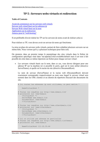 Administration des Services réseau sous Linux
Elies Jebri -Technologue- Page 217
TP 5 : Serveurs webs virtuels et redirection
Table of Contents
Avant de commencer sur les serveurs web virtuels
Serveur web virtuel basé sur les adresses ip
Serveur Web virtuel basé sur le nom
Application sur la redirection
Annexe pour le "web-hosting"
Il est préférable d'avoir réalisé les TP sur les serveurs de noms avant de réaliser celui-ci.
Pour réaliser ce TP, vous devrez avoir un serveur de noms qui fonctionne.
La mise en place de serveurs webs virtuels, permet de faire cohabiter plusieurs serveurs sur un
même hôte. Nous verrons qu'il y a plusieurs techniques pour faire cela.
On ajoutera, dans un premier temps le paramétrage des sites virtuels dans le fichier de
configuration spécifique situé dans /etc/apache2/sites-available/default mais il est tout à fait
possible de créer dans ce même répertoire un fichier pour chaque serveur virtuel.
• Les serveurs virtuels basés sur le nom, dans ce cas, vous devrez désigner pour une
adresse IP sur la machine (et si possible le port), quel est le nom utilisé (directive
ServerName), et quelle est la racine du site (directive DocumentRoot).
Le nom de serveur (ServerName) et la racine web (DocumentRoot) doivent
exactement correspondre respectivement au nom sous lequel le serveur virtuel sera
nommé dans les URL clientes et au chemin du répertoire d'accueil des documents du
site.
# Ici toutes les adresses ip sont utilisées, on peut mettre *
NameVirtualHost *
# Toutes les requêtes sur http://www.domain.tld/
# pointeront sur /www/domain
<VirtualHost *>
ServerName www.domain.tld
DocumentRoot /www/domain
</VirtualHost>
# Toutes les requêtes sur http://www.otherdomain.tld/
# pointeront sur /www/otherdomain
<VirtualHost *>
ServerName www.otherdomain.tld
DocumentRoot /www/otherdomain
</VirtualHost>
# Ici on utilise une adresse en particulier
# Toutes les requêtes sur http://www.domain.tld/domain
# pointeront sur /web/domain
NameVirtualHost 111.22.33.44
 