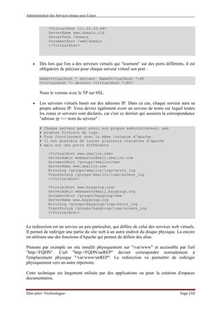 Administration des Services réseau sous Linux
Elies Jebri -Technologue- Page 218
<VirtualHost 111.22.33.44>
ServerName www.domain.tld
ServerPath /domain
DocumentRoot /web/domain
</VirtualHost>
• Dès lors que l'on a des serveurs virtuels qui "tournent" sur des ports différents, il est
obligatoire de préciser pour chaque serveur virtuel son port :
NameVirtualHost * devient NameVirtualHost *:80
<VirtualHost *> devient <VirtualHost *:80>
Nous le verrons avec le TP sur SSL.
• Les serveurs virtuels basés sur des adresses IP. Dans ce cas, chaque serveur aura sa
propre adresse IP. Vous devrez également avoir un serveur de noms sur lequel toutes
les zones et serveurs sont déclarés, car c'est ce dernier qui assurera la correspondance
"adresse ip <-> nom du serveur" :
# Chaque serveur peut avoir son propre administrateur, ses
# propres fichiers de logs.
# Tous fonctionnent avec la même instance d'Apache.
# Il est possible de lancer plusieurs instances d'apache
# mais sur des ports différents
<VirtualHost www.smallco.com>
ServerAdmin webmaster@mail.smallco.com
DocumentRoot /groups/smallco/www
ServerName www.smallco.com
ErrorLog /groups/smallco/logs/error_log
TransferLog /groups/smallco/logs/access_log
</VirtualHost>
<VirtualHost www.baygroup.org>
ServerAdmin webmaster@mail.baygroup.org
DocumentRoot /groups/baygroup/www
ServerName www.baygroup.org
ErrorLog /groups/baygroup/logs/error_log
TransferLog /groups/baygroup/logs/access_log
</VirtualHost>
La redirection est un service un peu particulier, qui diffère de celui des services web virtuels.
Il permet de rediriger une partie du site web à un autre endroit du disque physique. La encore
on utilisera une des fonctions d'Apache qui permet de définir des alias.
Prenons par exemple un site installé physiquement sur "/var/www" et accessible par l'url
"http://FQDN". L'url "http://FQDN/unREP" devrait correspondre normalement à
l'emplacement physique "/var/www/unREP". La redirection va permettre de rediriger
physiquement vers un autre répertoire.
Cette technique est largement utilisée par des applications ou pour la création d'espaces
documentaires.
 