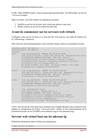 Administration des Services réseau sous Linux
Elies Jebri -Technologue- Page 219
L'URL "http://FQDN/compta", pourra pointer physiquement dans "/usr/lib/compta" au lieu de
"/var/www/compta".
Dans cet atelier, vous allez réaliser les opérations suivantes:
1. Installer un service de serveurs web virtuels par adresse et par nom,
2. Mettre en place un service de redirection par alias.
Avant de commencer sur les serveurs web virtuels
Configurez votre serveur de noms si ce n'est pas fait. Vous pouvez vous aider de l'annexe sur
le "web-hosting" ci-dessous.
Pour créer des alias dynamiquement à votre interface réseau, utilisez la commande suivante:
ifconfig eth0:0 192.168.0.1
ifconfig eth0:1 192.168.1.1
ifconfig
eth0 Lien encap:Ethernet HWaddr 00:D0:59:82:2B:86
inet adr:192.168.90.2 Bcast:192.168.90.255 Masque:255.255.255.0
UP BROADCAST RUNNING MULTICAST MTU:1500 Metric:1
RX packets:95041 errors:0 dropped:0 overruns:0 frame:0
TX packets:106227 errors:0 dropped:0 overruns:26 carrier:0
collisions:0 lg file transmission:100
RX bytes:57490902 (54.8 MiB) TX bytes:11496187 (10.9 MiB)
Interruption:11 Adresse de base:0x3000
eth0:0 Lien encap:Ethernet HWaddr 00:D0:59:82:2B:86
inet adr:192.168.0.1 Bcast:192.168.0.255 Masque:255.255.255.0
UP BROADCAST RUNNING MULTICAST MTU:1500 Metric:1
Interruption:11 Adresse de base:0x3000
eth0:1 Lien encap:Ethernet HWaddr 00:D0:59:82:2B:86
inet adr:192.168.1.1 Bcast:192.168.1.255 Masque:255.255.255.0
UP BROADCAST RUNNING MULTICAST MTU:1500 Metric:1
Interruption:11 Adresse de base:0x3000
lo Lien encap:Boucle locale
inet adr:127.0.0.1 Masque:255.0.0.0
UP LOOPBACK RUNNING MTU:16436 Metric:1
RX packets:70 errors:0 dropped:0 overruns:0 frame:0
TX packets:70 errors:0 dropped:0 overruns:0 carrier:0
collisions:0 lg file transmission:0
RX bytes:4564 (4.4 KiB) TX bytes:4564 (4.4 KiB)
Créez votre serveur de noms pour deux domaines par exemple (domain1.org et domain2.org),
adaptez la configuration du fichier "/etc/resolv.conf", vérifiez le bon fonctionnement de la
résolution de noms sur les CNAME (www.domain1.org et www.domain2.org).
Serveur web virtuel basé sur les adresses ip
D'abord les déclarations dans le fichier de configuration :
# Web hosting ip based
 