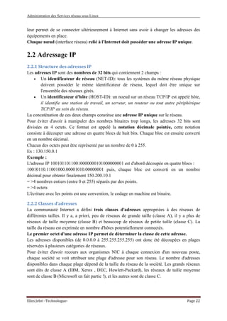 Administration des Services réseau sous Linux
Elies Jebri -Technologue- Page 22
leur permet de se connecter ultérieurement à Internet sans avoir à changer les adresses des
équipements en place.
Chaque nœud (interface réseau) relié à l'Internet doit posséder une adresse IP unique.
2.2 Adressage IP
2.2.1 Structure des adresses IP
Les adresses IP sont des nombres de 32 bits qui contiennent 2 champs :
• Un identificateur de réseau (NET-ID): tous les systèmes du même réseau physique
doivent posséder le même identificateur de réseau, lequel doit être unique sur
l'ensemble des réseaux gérés.
• Un identificateur d'hôte (HOST-ID): un noeud sur un réseau TCP/IP est appelé hôte,
il identifie une station de travail, un serveur, un routeur ou tout autre périphérique
TCP/IP au sein du réseau.
La concaténation de ces deux champs constitue une adresse IP unique sur le réseau.
Pour éviter d'avoir à manipuler des nombres binaires trop longs, les adresses 32 bits sont
divisées en 4 octets. Ce format est appelé la notation décimale pointée, cette notation
consiste à découper une adresse en quatre blocs de huit bits. Chaque bloc est ensuite converti
en un nombre décimal.
Chacun des octets peut être représenté par un nombre de 0 à 255.
Ex : 130.150.0.1
Exemple :
L'adresse IP 10010110110010000000101000000001 est d'abord découpée en quatre blocs :
10010110.11001000.00001010.00000001 puis, chaque bloc est converti en un nombre
décimal pour obtenir finalement 150.200.10.1
= >4 nombres entiers (entre 0 et 255) séparés par des points.
= >4 octets
L'écriture avec les points est une convention, le codage en machine est binaire.
2.2.2 Classes d'adresses
La communauté Internet a défini trois classes d'adresses appropriées à des réseaux de
différentes tailles. Il y a, a priori, peu de réseaux de grande taille (classe A), il y a plus de
réseaux de taille moyenne (classe B) et beaucoup de réseaux de petite taille (classe C). La
taille du réseau est exprimée en nombre d'hôtes potentiellement connectés.
Le premier octet d'une adresse IP permet de déterminer la classe de cette adresse.
Les adresses disponibles (de 0.0.0.0 à 255.255.255.255) ont donc été découpées en plages
réservées à plusieurs catégories de réseaux.
Pour éviter d'avoir recours aux organismes NIC à chaque connexion d'un nouveau poste,
chaque société se voit attribuer une plage d'adresse pour son réseau. Le nombre d'adresses
disponibles dans chaque plage dépend de la taille du réseau de la société. Les grands réseaux
sont dits de classe A (IBM, Xerox , DEC, Hewlett-Packard), les réseaux de taille moyenne
sont de classe B (Microsoft en fait partie !), et les autres sont de classe C.
 