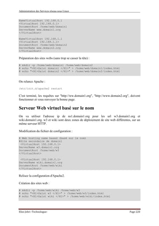 Administration des Services réseau sous Linux
Elies Jebri -Technologue- Page 220
NameVirtualHost 192.168.0.1
<VirtualHost 192.168.0.1>
DocumentRoot /home/web/domain1
ServerName www.domain1.org
</VirtualHost>
NameVirtualHost 192.168.1.1
<VirtualHost 192.168.1.1>
DocumentRoot /home/web/domain2
ServerName www.domain2.org
</VirtualHost>
Préparation des sites webs (sans trop se casser la tête) :
# mkdir -p /home/web/domain1 /home/web/domain2
# echo "<H1>Salut domain1 </H1>" > /home/web/domain1/index.html
# echo "<H1>Salut domain2 </H1>" > /home/web/domain2/index.html
On relance Apache :
/etc/init.d/apache2 restart
C'est terminé, les requêtes sur "http://ww.domain1.org", "http://www.domain2.org", doivent
fonctionner et vous renvoyer la bonne page.
Serveur Web virtuel basé sur le nom
On va utiliser l'adresse ip de ns1.domain1.org pour les url w3.domain1.org et
wiki.domain1.org. w3 et wiki sont deux zones de déploiement de site web différentes, sur un
même serveur HTTP.
Modification du fichier de configuration :
# Web hosting name based (basé sur le nom)
#Site secondaire de domain1
<VirtualHost 192.168.0.1>
ServerName w3.domain1.org
DocumentRoot /home/web/w3
</VirtualHost>
<VirtualHost 192.168.0.1>
ServerName wiki.domain1.org
DocumentRoot /home/web/wiki
</VirtualHost>
Relisez la configuration d'Apache2.
Création des sites web :
# mkdir -p /home/web/wiki /home/web/w3
# echo "<H1>Salut w3 </H1>" > /home/web/w3/index.html
# echo "<H1>Salut wiki </H1>" > /home/web/wiki/index.html
 