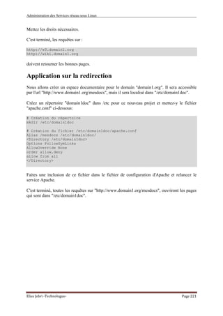 Administration des Services réseau sous Linux
Elies Jebri -Technologue- Page 221
Mettez les droits nécessaires.
C'est terminé, les requêtes sur :
http://w3.domain1.org
http://wiki.domain1.org
doivent retourner les bonnes pages.
Application sur la redirection
Nous allons créer un espace documentaire pour le domain "domain1.org". Il sera accessible
par l'url "http://www.domain1.org/mesdocs", mais il sera localisé dans "/etc/domain1doc".
Créez un répertoire "domain1doc" dans /etc pour ce nouveau projet et mettez-y le fichier
"apache.conf" ci-dessous:
# Création du répertoire
mkdir /etc/domain1doc
# Création du fichier /etc/domain1doc/apache.conf
Alias /mesdocs /etc/domain1doc/
<Directory /etc/domain1doc>
Options FollowSymLinks
AllowOverride None
order allow,deny
allow from all
</Directory>
Faites une inclusion de ce fichier dans le fichier de configuration d'Apache et relancez le
service Apache.
C'est terminé, toutes les requêtes sur "http://www.domain1.org/mesdocs", ouvriront les pages
qui sont dans "/etc/domain1doc".
 