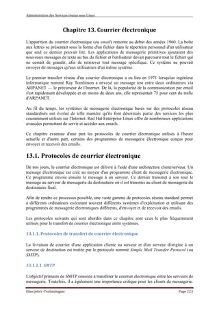 Administration des Services réseau sous Linux
Elies Jebri -Technologue- Page 223
Chapitre 13. Courrier électronique
L'apparition du courrier électronique (ou email) remonte au début des années 1960. La boîte
aux lettres se présentait sous la forme d'un fichier dans le répertoire personnel d'un utilisateur
que seul ce dernier pouvait lire. Les applications de messagerie primitives ajoutaient des
nouveaux messages de texte au bas du fichier et l'utilisateur devait parcourir tout le fichier qui
ne cessait de grandir, afin de retrouver tout message spécifique. Ce système ne pouvait
envoyer de messages qu'aux utilisateurs d'un même système.
Le premier transfert réseau d'un courrier électronique a eu lieu en 1971 lorsqu'un ingénieur
informatique nommé Ray Tomlinson a envoyé un message test entre deux ordinateurs via
ARPANET — le précurseur de l'Internet. De là, la popularité de la communication par email
s'est rapidement développée et en moins de deux ans, elle représentait 75 pour cent du trafic
d'ARPANET.
Au fil du temps, les systèmes de messagerie électronique basés sur des protocoles réseau
standardisés ont évolué de telle manière qu'ils font désormais partie des services les plus
couramment utilisés sur l'Internet. Red Hat Enterprise Linux offre de nombreuses applications
avancées permettant de servir et accéder aux emails.
Ce chapitre examine d'une part les protocoles de courrier électronique utilisés à l'heure
actuelle et d'autre part, certains des programmes de messagerie électronique conçus pour
envoyer et recevoir des emails.
13.1. Protocoles de courrier électronique
De nos jours, le courrier électronique est délivré à l'aide d'une architecture client/serveur. Un
message électronique est créé au moyen d'un programme client de messagerie électronique.
Ce programme envoie ensuite le message à un serveur. Ce dernier transmet à son tour le
message au serveur de messagerie du destinataire où il est transmis au client de messagerie du
destinataire final.
Afin de rendre ce processus possible, une vaste gamme de protocoles réseau standard permet
à différents ordinateurs exécutant souvent différents systèmes d'exploitation et utilisant des
programmes de messagerie électroniques différents, d'envoyer et de recevoir des emails.
Les protocoles suivants qui sont abordés dans ce chapitre sont ceux le plus fréquemment
utilisés pour le transfert de courrier électronique entre systèmes.
13.1.1. Protocoles de transfert de courrier électronique
La livraison de courrier d'une application cliente au serveur et d'un serveur d'origine à un
serveur de destination est traitée par le protocole nommé Simple Mail Transfer Protocol (ou
SMTP).
13.1.1.1. SMTP
L'objectif primaire de SMTP consiste à transférer le courrier électronique entre les serveurs de
messagerie. Toutefois, il a également une importance critique pour les clients de messagerie.
 