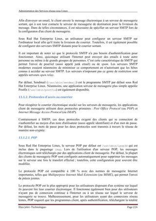 Administration des Services réseau sous Linux
Elies Jebri -Technologue- Page 224
Afin d'envoyer un email, le client envoie le message électronique à un serveur de messagerie
sortant, qui à son tour contacte le serveur de messagerie de destination pour la livraison du
message. Dans de telles circonstances, il est nécessaire de spécifier un serveur SMTP lors de
la configuraton d'un client de messagerie.
Sous Red Hat Enterprise Linux, un utilisateur peut configurer un serveur SMTP sur
l'ordinateur local afin qu'il traite la livraison du courrier. Toutefois, il est également possible
de configurer des serveurs SMTP distants pour le courrier sortant.
Il est important de noter ici que le protocole SMTP n'a pas besoin d'authentification pour
fonctionner. Ainsi, quiconque utilisant l'Internet peut envoyer des emails à toute autre
personne ou même à de grands groupes de personnes. C'est cette caractéristique de SMTP qui
permet l'envoi de pourriel (aussi appelé junk email) ou de spam. Les serveurs SMTP
modernes essaient néanmoins de minimiser ce comportement en n'autorisant que les hôtes
connus à accéder au serveur SMTP. Les serveurs n'imposant pas ce genre de restriction sont
appelés serveurs open relay.
Par défaut, Sendmail (/usr/sbin/sendmail) est le programme SMTP par défaut sous Red
Hat Enterprise Linux. Néanmoins, une application serveur de messagerie plus simple appelée
Postfix (/usr/sbin/postfix) est également disponible.
13.1.2. Protocoles d'accès au courrier
Pour récupérer le courrier électronique stocké sur les serveurs de messagerie, les applications
client de messagerie utilisent deux protocoles primaires : Post Office Protocol (ou POP) et
Internet Message Access Protocol (ou IMAP).
Contrairement à SMTP, ces deux protocoles exigent des clients qui se connectent de
s'authentifier au moyen d'un nom d'utilisateur (aussi appelé identifiant) et d'un mot de passe.
Par défaut, les mots de passe pour les deux protocoles sont transmis à travers le réseau de
manière non-cryptée.
13.1.2.1. POP
Sous Red Hat Enterprise Linux, le serveur POP par défaut est /usr/sbin/ipop3d qui est
inclus dans le paquetage imap. Lors de l'utilisation d'un serveur POP, les messages
électroniques sont téléchargés par des applications client de messagerie. Par défaut, la plupart
des clients de messagerie POP sont configurés automatiquement pour supprimer les messages
sur le serveur une fois le transfert effectué ; toutefois, cette configuration peut souvent être
modifiée.
Le protocole POP est compatible à 100 % avec des normes de messagerie Internet
importantes, telles que Multipurpose Internet Mail Extensions (ou MIME), qui permet l'envoi
de pièces jointes.
Le protocole POP est le plus approprié pour les utilisateurs disposant d'un système sur lequel
ils peuvent lire leur courrier électronique. Il fonctionne également bien pour des utilisateurs
n'ayant pas de connexion continue à l'Internet ou à un réseau sur lequel le serveur de
messagerie se trouve. Malheureusement, pour les utilisateurs ayant des connexions réseau
lentes, POP requiert que les programmes client, après authentification, téléchargent la totalité
 