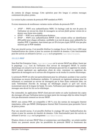 Administration des Services réseau sous Linux
Elies Jebri -Technologue- Page 225
du contenu de chaque message. Cette opération peut être longue si certains messages
contiennent des pièces jointes.
La version la plus courante du protocole POP standard est POP3.
Il existe néanmoins de nombreuses variantes moins utilisées du protocole POP :
• APOP — POP3 avec authentification MDS. Un hachage codé du mot de passe de
l'utilisateur est envoyé du client de messagerie au serveur plutôt qu'une version de ce
dernier sous forme non-cryptée.
• KPOP — POP3 avec authentification Kerberos.
• RPOP — POP3 avec authentification RPOP. Cette variante utilise un identificateur
(ID) publié pour chaque utilisateur, semblable à un mot de passe, pour authentifier les
requêtes POP. Cependant, étant donné que cet ID n'est pas crypté, RPOP n'est pas plus
sécurisé que le POP standard.
Pour une sécurité accrue, il est possible d'utiliser le cryptage Secure Socket Layer (SSL) pour
l'authentification des clients et pour les sessions de transfert de données. Cette fonctionnalité
peut être activée en utilisant le service ipop3s ou le programme /usr/sbin/stunnel.
13.1.2.2. IMAP
Sous Red Hat Enterprise Linux, /usr/sbin/imapd est le serveur IMAP par défaut, fourni par
le paquetage imap. Lors de l'utilisation d'un serveur de messagerie IMAP, le courrier
électronique est conservé sur le serveur où les utilisateurs peuvent lire et supprimer les emails.
IMAP permet également aux applications client de créer, renommer ou supprimer des
répertoires de messagerie sur le serveur afin d'organiser ou de stocker le courrier électronique.
Le protocole IMAP est utile tout particulièrement pour les utilisateurs accédant à leur courrier
électronique au moyen d'ordinateurs multiples. Ce protocole est également pratique pour les
utilisateurs se connectant au serveur de messagerie par le biais d'une connexion lente, car
seule l'information d'en-tête du message est téléchargée jusqu'à ce qu'il soit ouvert,
économisant ainsi de la largeur de bande. En outre, l'utilisateur peut également supprimer des
messages sans devoir les lire ou les télécharger.
Par commodité, les applications IMAP client peuvent mettre en cache localement des copies
des messages afin que l'utilisateur puisse naviguer parmi des messages déjà lus même lorsqu'il
n'est pas directement connecté au serveur IMAP.
IMAP, tout comme POP, est compatible à 100 % avec des normes de messagerie Internet
importantes, telles que MIME (Multipurpose Internet Mail Extensions) pour permettre l'envoi
de pièces jointes.
Pour une sécurité accrue, il est possible d'utiliser le cryptage SSL pour l'authentification des
clients et pour les sessions de transfert de données. Cette fonctionnalité peut être activée en
utilisant le service imaps ou le programme /usr/sbin/stunnel
D'autres clients et serveurs IMAP libres et commerciaux sont disponibles ; un certain nombre
d'entre eux poussent encore plus les possibilités du protocole IMAP et fournissent des
 