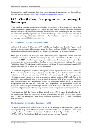 Administration des Services réseau sous Linux
Elies Jebri -Technologue- Page 226
fonctionnalités supplémentaires. Une liste compréhensive de ces derniers est disponible en
ligne à l’adresse suivante : http://www.imap.org/products/longlist.htm.
13.2. Classifications des programmes de messagerie
électronique
D'une manière générale, toutes les applications de messagerie électronique font partie d'au
moins un des trois types d'applications. Chaque type joue un rôle bien précis dans le processus
de déplacement et de gestion des messages électroniques. Bien que la plupart des utilisateurs
ne connaissent que le programme de courrier électronique qu'ils utilisent pour recevoir et
envoyer des messages, chacun de ces trois types d'applications est important pour assurer que
les messages arrivent à la bonne destination.
13.2.1. Agent de transfert de courrier (ATC)
L'Agent de Transfert de Courrier (ATC, ou MTA de l'anglais Mail Transfer Agent) sert à
transférer des messages électroniques entre des hôtes utilisant SMTP. Un message peut
requérir l'utilisation de plusieurs ATC lors de sa progression vers sa destination finale.
Alors que la livraison de messages entre ordinateurs puisse apparaître comme étant une
opération assez simple et directe, l'ensemble du processus permettant de décider si un ATC
(aussi appelé MTA selon l'acronyme anglais) donné peut ou devrait accepter la livraison d'un
message, est en fait assez complexe. De plus, en raison des problèmes créés par les spams,
l'utilisation d'un ATC spécifique est généralement limitée par la configuration même de l'ATC
ou par celle de l'accès au réseau sur lequel il se trouve.
De nombreux programmes clients de messagerie peuvent également être utilisés comme des
ATC pour envoyer des messages électroniques. Toutefois, il ne faut pas confondre cette
opération avec le rôle primaire d'un ATC. La seule raison pour laquelle les programmes
clients de messagerie peuvent envoyer des messages comme le fait un ATC réside dans le fait
que l'hôte exécutant l'application ne dispose pas de son propre ATC. Cette situation s'applique
tout particulièrement aux programmes clients de messagerie faisant partie de systèmes
d’exploitation qui ne sont pas basés sur Unix. Cependant, ces programmes clients de
messagerie n'envoient que des messages de sortie à un ATC qu'ils sont autorisés à utiliser et
n'acheminent pas directement le message au serveur de messagerie du destinataire souhaité.
Étant donné que Red Hat Enterprise Linux installe deux ATC, à savoir Sendmail et Postfix,
les programmes clients de messagerie ne sont généralement pas sollicités pour agir en tant
qu'ATC. Red Hat Enterprise Linux inclut également Fetchmail, un ATC doté d'un objectif
bien spécifique.
13.2.2. Agent de distribution du courrier (ADC)
Un Agent de Distribution de Courrier (ADC ou MDA de l'anglais Mail Delivery Agent) est
utilisé par l'ATC pour distribuer le courrier arrivant dans la boîte aux lettres de l'utilisateur
approprié. Dans de nombreuses situations, l'ADC est en fait un Agent de Distribution Local
(ADLou LDA de l'anglais Local Delivery Agent), comme mail ou Procmail.
 
