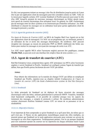 Administration des Services réseau sous Linux
Elies Jebri -Technologue- Page 227
En fait, tout programme traitant un message à des fins de distribution jusqu'au point où il peut
être lu par une application client de messagerie peut être considéré comme un ADC. Telle est
la raison pour laquelle certains ATC (comme Sendmail et Postfix) peuvent aussi jouer le rôle
d'un ADC lorsqu'ils ajoutent de nouveaux messages électroniques au fichier spoule (aussi
écrit spool) de courrier électronique d'un utilisateur local. En général, les ADC n'acheminent
pas de messages entre les deux systèmes et ne fournissent pas d'interface utilisateur ; les ADC
distribuent et classent les messages sur un ordinateur local pour qu'une application client de
messagerie puissent y accéder.
13.2.3. Agent de gestion de courrier (AGC)
Un Agent de Gestion de Courrier (AGC, ou MUA de l'anglais Mail User Agent) est en fait
une application client de messagerie. Un AGC est un programme qui, au minimum, permet à
un utilisateur de lire et écrire des messages électroniques. De nombreux AGC peuvent
récupérer des messages au moyen de protocoles POP ou IMAP, établissant des boîtes aux
lettres pour stocker les messages et envoyant des messages de sortie à un ATC.
Les AGC (aussi appelés MUA selon l'acronyme anglais) peuvent être graphiques, comme
Mozilla Mail, ou peuvent avoir une interface très simple à base de texte comme mutt.
13.3. Agent de transfert de courrier (ATC)
Red Hat Enterprise Linux comprend deux agents ATC principaux (ou MTA selon l'acronyme
anglais), à savoir Sendmail et Postfix. Sendmail est configuré comme l'agent de transfert par
défaut, bien que Postfix puisse facilement devenir l'ATC par défaut.
Astuce
Pour obtenir des informations sur la manière de changer l'ATC par défaut en remplaçant
Sendmail par Postfix, reportez-vous au chapitre intitulé Configuration de l'Agent de
transfert de courrier (ATC) du Guide d'administration système de Red Hat Enterprise
Linux.
13.3.1. Sendmail
La tâche principale de Sendmail est de déplacer de façon sécurisée des messages
électroniques entre des hôtes, utilisant généralement le protocole SMTP. Toutefois, Sendmail
étant hautement configurable, il est possible de contrôler presque tous les aspects du
traitement des messages, y compris le protocole à utiliser. De nombreux administrateurs
système choisissent d'utiliser Sendmail comme ATC en raison de sa puissance et de sa
modulabilité.
13.3.1.1. Objectif et limites
Il est important de bien comprendre ce qu'est Sendmail et ce qu'il peut faire, de même que ce
qu'il n'est pas. À l'heure où des applications monolithiques jouent des rôles multiples, on
pourrait penser que Sendmail est la seule application nécessaire pour exécuter un serveur de
messagerie au sein d'une organisation. Techniquement parlant, c'est la cas puisque Sendmail
peut non seulement spouler du courrier sur les répertoires de chaque utilisateur maisl il peut
 