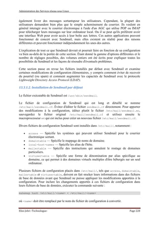 Administration des Services réseau sous Linux
Elies Jebri -Technologue- Page 228
également livrer des messages sortantspour les utilisateurs. Cependant, la plupart des
utilisateurs demandent bien plus que le simple acheminement du courrier. Ils veulent en
général interagir avec le courrier électronique à l'aide d'un AGC qui utilise POP ou IMAP
pour télécharger leurs messages sur leur ordinateur local. Ou il se peut qu'ils préférent avoir
une interface Web pour avoir accès à leur boîte aux lettres. Ces autres applications peuvent
fonctionner de concert avec Sendmail, mais elles existent en réalité pour des raisons
différentes et peuvent fonctionner indépendamment les unes des autres.
L'explication de tout ce que Sendmail devrait et pourrait faire en fonction de sa configuration
va bien au-delà de la portée de cette section. Étant donné la gamme d'options différentes et le
nombre de réglages possibles, des volumes entiers ont été écrits pour expliquer toutes les
possibilités de Sendmail et les façons de résoudre d'éventuels problèmes.
Cette section passe en revue les fichiers installés par défaut avec Sendmail et examine
certaines modifications de configuration élémentaires, y compris comment éviter de recevoir
du pourriel (ou spam) et comment augmenter les capacités de Sendmail avec le protocole
Lightweight Directory Access Protocol (LDAP).
13.3.1.2. Installation de Sendmail par défaut
Le fichier exécutable de Sendmail est /usr/sbin/sendmail.
Le fichier de configuration de Sendmail qui est long et détaillé se nomme
/etc/mail/sendmail.cf. Évitez d'éditer le fichier sendmail.cf directement. Pour apporter
des modifications à la configuration, éditez plutôt le fichier /etc/mail/sendmail.mc,
sauvegardez le fichier original /etc/mail/sendmail.cf et utilisez ensuite le
macroprocesseur m4 qui est inclus pour créer un nouveau fichier /etc/mail/sendmail.cf.
Divers fichiers de configuration Sendmail sont installés dans /etc/mail/, notamment :
• access — Spécifie les systèmes qui peuvent utiliser Sendmail pour le courrier
électronique sortant.
• domaintable — Spécifie le mappage de noms de domaine.
• local-host-names — Spécifie les alias de l'hôte.
• mailertable — Spécifie des instructions qui annulent le routage de domaines
particuliers.
• virtusertable — Spécifie une forme de dénomination par alias spécifique au
domaine, ce qui permet à des domaines virtuels multiples d'être hébergés sur un seul
ordinateur.
Plusieurs fichiers de configuration placés dans /etc/mail/, tels que access, domaintable,
mailertable et virtusertable, doivent en fait stocker leurs informations dans des fichiers
de base de données avant que Sendmail ne puisse appliquer les modifications apportées à la
configuration. Pour inclure les changements apportés à ces fichiers de configuration dans
leurs fichiers de base de données, exécutez la commande suivante :
makemap hash /etc/mail/<name> < /etc/mail/<name>
où <name> doit être remplacé par le nom du fichier de configuration à convertir.
 
