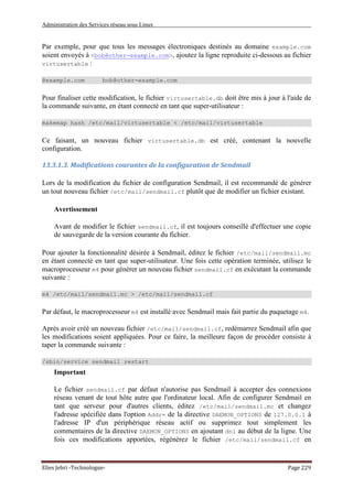 Administration des Services réseau sous Linux
Elies Jebri -Technologue- Page 229
Par exemple, pour que tous les messages électroniques destinés au domaine example.com
soient envoyés à <bob@other-example.com>, ajoutez la ligne reproduite ci-dessous au fichier
virtusertable :
@example.com bob@other-example.com
Pour finaliser cette modification, le fichier virtusertable.db doit être mis à jour à l'aide de
la commande suivante, en étant connecté en tant que super-utilisateur :
makemap hash /etc/mail/virtusertable < /etc/mail/virtusertable
Ce faisant, un nouveau fichier virtusertable.db est créé, contenant la nouvelle
configuration.
13.3.1.3. Modifications courantes de la configuration de Sendmail
Lors de la modification du fichier de configuration Sendmail, il est recommandé de générer
un tout nouveau fichier /etc/mail/sendmail.cf plutôt que de modifier un fichier existant.
Avertissement
Avant de modifier le fichier sendmail.cf, il est toujours conseillé d'effectuer une copie
de sauvegarde de la version courante du fichier.
Pour ajouter la fonctionnalité désirée à Sendmail, éditez le fichier /etc/mail/sendmail.mc
en étant connecté en tant que super-utilisateur. Une fois cette opération terminée, utilisez le
macroprocesseur m4 pour générer un nouveau fichier sendmail.cf en exécutant la commande
suivante :
m4 /etc/mail/sendmail.mc > /etc/mail/sendmail.cf
Par défaut, le macroprocesseur m4 est installé avec Sendmail mais fait partie du paquetage m4.
Après avoir créé un nouveau fichier /etc/mail/sendmail.cf, redémarrez Sendmail afin que
les modifications soient appliquées. Pour ce faire, la meilleure façon de procéder consiste à
taper la commande suivante :
/sbin/service sendmail restart
Important
Le fichier sendmail.cf par défaut n'autorise pas Sendmail à accepter des connexions
réseau venant de tout hôte autre que l'ordinateur local. Afin de configurer Sendmail en
tant que serveur pour d'autres clients, éditez /etc/mail/sendmail.mc et changez
l'adresse spécifiée dans l'option Addr= de la directive DAEMON_OPTIONS de 127.0.0.1 à
l'adresse IP d'un périphérique réseau actif ou supprimez tout simplement les
commentaires de la directive DAEMON_OPTIONS en ajoutant dnl au début de la ligne. Une
fois ces modifications apportées, régénérez le fichier /etc/mail/sendmail.cf en
 
