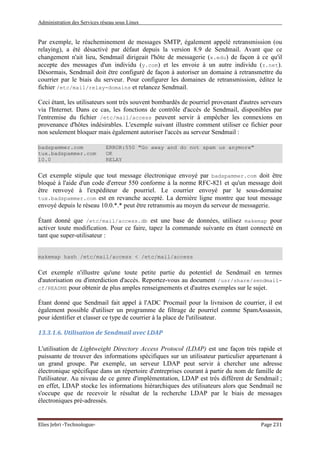 Administration des Services réseau sous Linux
Elies Jebri -Technologue- Page 231
Par exemple, le réacheminement de messages SMTP, également appelé retransmission (ou
relaying), a été désactivé par défaut depuis la version 8.9 de Sendmail. Avant que ce
changement n'ait lieu, Sendmail dirigeait l'hôte de messagerie (x.edu) de façon à ce qu'il
accepte des messages d'un individu (y.com) et les envoie à un autre individu (z.net).
Désormais, Sendmail doit être configuré de façon à autoriser un domaine à retransmettre du
courrier par le biais du serveur. Pour configurer les domaines de retransmission, éditez le
fichier /etc/mail/relay-domains et relancez Sendmail.
Ceci étant, les utilisateurs sont très souvent bombardés de pourriel provenant d'autres serveurs
via l'Internet. Dans ce cas, les fonctions de contrôle d'accès de Sendmail, disponibles par
l'entremise du fichier /etc/mail/access peuvent servir à empêcher les connexions en
provenance d'hôtes indésirables. L'exemple suivant illustre comment utiliser ce fichier pour
non seulement bloquer mais également autoriser l'accès au serveur Sendmail :
badspammer.com ERROR:550 "Go away and do not spam us anymore"
tux.badspammer.com OK
10.0 RELAY
Cet exemple stipule que tout message électronique envoyé par badspammer.com doit être
bloqué à l'aide d'un code d'erreur 550 conforme à la norme RFC-821 et qu'un message doit
être renvoyé à l'expéditeur de pourriel. Le courrier envoyé par le sous-domaine
tux.badspammer.com est en revanche accepté. La dernière ligne montre que tout message
envoyé depuis le réseau 10.0.*.* peut être retransmis au moyen du serveur de messagerie.
Étant donné que /etc/mail/access.db est une base de données, utilisez makemap pour
activer toute modification. Pour ce faire, tapez la commande suivante en étant connecté en
tant que super-utilisateur :
makemap hash /etc/mail/access < /etc/mail/access
Cet exemple n'illustre qu'une toute petite partie du potentiel de Sendmail en termes
d'autorisation ou d'interdiction d'accès. Reportez-vous au document /usr/share/sendmail-
cf/README pour obtenir de plus amples renseignements et d'autres exemples sur le sujet.
Étant donné que Sendmail fait appel à l'ADC Procmail pour la livraison de courrier, il est
également possible d'utiliser un programme de filtrage de pourriel comme SpamAssassin,
pour identifier et classer ce type de courrier à la place de l'utilisateur.
13.3.1.6. Utilisation de Sendmail avec LDAP
L'utilisation de Lightweight Directory Access Protocol (LDAP) est une façon très rapide et
puissante de trouver des informations spécifiques sur un utilisateur particulier appartenant à
un grand groupe. Par exemple, un serveur LDAP peut servir à chercher une adresse
électronique spécifique dans un répertoire d'entreprises courant à partir du nom de famille de
l'utilisateur. Au niveau de ce genre d'implémentation, LDAP est très différent de Sendmail ;
en effet, LDAP stocke les informations hiérarchiques des utilisateurs alors que Sendmail ne
s'occupe que de recevoir le résultat de la recherche LDAP par le biais de messages
électroniques pré-adressés.
 