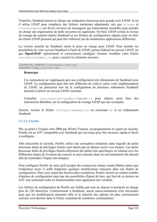 Administration des Services réseau sous Linux
Elies Jebri -Technologue- Page 232
Toutefois, Sendmail prend en charge une intégration beaucoup plus grande avec LDAP, là où
il utilise LDAP pour remplacer des fichiers maintenus séparément, tels que aliases et
virtusertables, sur divers serveurs de messagerie qui fonctionnent ensemble pour prendre
en charge une organisation de taille moyenne ou supérieure. En bref, LDAP extraie le niveau
de routage du courrier depuis Sendmail et ses fichiers de configuration séparés pour en faire
un cluster LDAP puissant qui peut être influencé par de nombreuses applications différentes.
La version actuelle de Sendmail inclut la prise en charge pour LDAP. Pour étendre les
possibilités de votre serveur Sendmail à l'aide de LDAP, prenez d'abord un serveur LDAP, tel
que OpenLDAP, opérationnel et correctement configuré. Ensuite, modifiez votre fichier
/etc/mail/sendmail.mc pour y inclure les éléments suivants :
LDAPROUTE_DOMAIN('yourdomain.com')dnl
FEATURE('ldap_routing')dnl
Remarque
Ces instructions ne s'appliquent qu'à une configuration très élémentaire de Sendmail avec
LDAP. La configuration peut être très différente de celle-ci selon votre implémentation
de LDAP, en particulier lors de la configuration de plusieurs ordinateurs Sendmail
destinés à utiliser un serveur LDAP commun.
Consultez /usr/share/doc/sendmail/README.cf pour obtenir aussi bien des
instructions détaillées sur la configuration de routage LDAP que des exemples.
Ensuite, recréez le fichier /etc/mail/sendmail.cf en exécutant m4 et en redémarrant
Sendmail.
13.3.2. Postfix
Mis au point à l'origine chez IBM par Wietse Venema, un programmeur et expert en sécurité,
Postfix est un ATC compatible avec Sendmail qui est conçu pour être sécurisé, rapide et facile
à configurer.
Afin d'accroître la sécurité, Postfix utilise une conception modulaire dans laquelle de petits
processus dotés de privilèges limités sont lancés par un démon maître (ou master). Les petits
processus dotés de privilèges limités effectuent des tâches très spécifiques en relation avec les
différentes étapes de livraison du courrier et sont exécutés dans un environnement dit chrooté
afin de restreindre l'impact des attaques.
Pour configurer Postfix de sorte qu'il accepte des connexions réseau venant d'hôtes autres que
l'ordinateur local, il suffit d'apporter quelques modifications mineures dans son fichier de
configuration. Pour ceux ayant des besoins plus complexes, Postfix fournit un certain nombre
d'options de configuration ainsi que des possibilités d'ajout de tiers, qui font de ce dernier un
ATC non seulement riche en fonctionnalités mais également très versatile.
Les fichiers de configuration de Postfix are lisibles par tout un chacun et prennent en charge
plus de 250 directives. Contrairement à Sendmail, aucun macro-traitement n'est nécessaire
pour que les modifications prennent effet et la majorité des options les plus courremment
utilisées sont décrites dans le fichier contenant de nombreux commentaires.
 