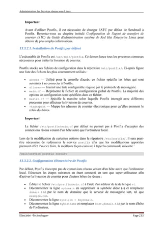 Administration des Services réseau sous Linux
Elies Jebri -Technologue- Page 233
Important
Avant d'utiliser Postfix, il est nécessaire de changer l'ATC par défaut de Sendmail à
Postfix. Reportez-vous au chapitre intitulé Configuration de l'agent de transfert de
courrier (ATC) du Guide d'administration système de Red Hat Enterprise Linux pour
obtenir de plus amples informations.
13.3.2.1. Installation de Postfix par défaut
L'exécutable de Postfix est /usr/sbin/postfix. Ce démon lance tous les processus connexes
nécessaires pour traiter la livraison de courrier.
Postfix stocke ses fichiers de configuration dans le répertoire /etc/postfix/. Ci-après figure
une liste des fichiers les plus courremment utilisés :
• access — Utilisé pour le contrôle d'accès, ce fichier spécifie les hôtes qui sont
autorisés à se connecter à Postfix.
• aliases — Fournit une liste configurable requise par le protocole de messagerie.
• main.cf — Représente le fichier de configuration global de Postfix. La majorité des
options de configuration sont spécifiées dans ce fichier.
• master.cf — Spécifie la manière selon laquelle Postfix interagit avec différents
processus pour effectuer la livraison de courrier.
• >transport — Mappe les adresses de courrier électronique pour qu'elles prennent le
relais des hôtes.
Important
Le fichier /etc/postfix/main.cf par défaut ne permet pas à Postfix d'accepter des
connexions réseau venant d'un hôte autre que l'ordinateur local.
Lors de la modification de certaines options dans le répertoire /etc/postfix/, il sera peut-
être nécessaire de redémarrer le service postfix afin que les modifications apportées
prennent effet. Pour ce faire, la meilleure façon consiste à taper la commande suivante :
/sbin/service postfix restart
13.3.2.2. Configuration élémentaire de Postfix
Par défaut, Postfix n'accepte pas de connexions réseau venant d'un hôte autre que l'ordinateur
local. Efeectuez les étapes suivantes en étant connecté en tant que super-utilisateur afin
d'activer la livraison de courrier pour d'autres hôtes du réseau :
• Éditez le fichier /etc/postfix/main.cf à l'aide d'un éditeur de texte tel que vi.
• Décommentez la ligne mydomain en supprimant la symbole dièse (#) et remplacez
domain.tld par le nom de domaine que le serveur de messagerie sert, tel que
example.com.
• Décommentez la ligne myorigin = $mydomain.
• Décommentez la ligne myhostname et remplacez host.domain.tld par le nom d'hôte
de l'ordinateur.
 