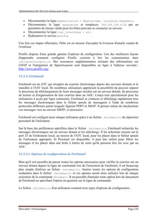 Administration des Services réseau sous Linux
Elies Jebri -Technologue- Page 234
• Décommentez la ligne mydestination = $myhostname, localhost.$mydomain.
• Décommentez la ligne mynetworks et remplacez 168.100.189.0/28 par un
paramètre de réseau valide pour les hôtes pouvant se connecter au serveur.
• Décommentez la ligne inet_interfaces = all.
• Redémarrez le service postfix.
Une fois ces étapes effectuées, l'hôte est en mesure d'accepter la livraison d'emails venant de
l'extérieur
Postfix dispose d'une grande gamme d'options de configuration. Une des meilleures façons
d'apprendre comment configurer Postfix consiste à lire les commentaires dans
/etc/postfix/main.cf. Des ressources supplémentaires incluant des informations sur
LDAP et l'intégration de SpamAssassin sont disponibles en ligne à l'adresse suivante :
http://www.postfix.org/.
13.3.3. Fetchmail
Fetchmail est un ATC qui récupère du courrier électronique depuis des serveurs distants et le
transfère à l'ATC local. De nombreux utilisateurs apprécient la possibilité de pouvoir séparer
le processus de téléchargement de leurs messages stockés sur un serveur distant, du processus
de lecture et d'organisation de leur courrier dans un AGC. Conçu tout spécialement pour les
utilisateurs à accès par ligne commutée, Fetchmail se connecte et télécharge rapidement tous
les messages électroniques dans le fichier spoule de messagerie à l'aide de nombreux
protocoles différents parmi lesquels figurent POP3 et IMAP. Il permet même de réacheminer
vos messages vers un serveur SMTP, si nécessaire.
Fetchmail est configuré pour chaque utilisateur grâce à un fichier .fetchmailrc du répertoire
personnel de l'utilisateur.
Sur la base des préférences spécifiées dans le fichier .fetchmailrc, Fetchmail recherche les
messages électroniques sur un serveur distant et les télécharge. Il les achemine ensuite sur le
port 25 de l'ordinateur local, au moyen de l'ATC local, pour les placer dans le fichier spoule
de l'utilisateur approprié. Si Procmail est disponible, il peut être utilisé pour filtrer les
messages et les placer dans une boîte à lettres de sorte qu'ils puissent être lus avec par un
AGC.
13.3.3.1. Options de configuration de Fetchmail
Bien qu'il soit possible de passer toutes les options nécessaires pour vérifier le courrier sur un
serveur distant depuis la ligne de commande lors de l'exécution de Fetchmail, il est beaucoup
plus simple d'utiliser un fichier .fetchmailrc. Insérez toutes les options de configuration
souhaitées dans le fichier .fetchmailrc et ces options seront alors utilisées lors de chaque
exécution de la commande fetchmail. Il est possible d'annuler toute option lors du lancement
de Fetchmail en spécifiant l'option en question sur la ligne de commande.
Le fichier .fetchmailrc d'un utilisateur contient trois types d'options de configuration :
 