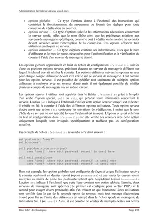 Administration des Services réseau sous Linux
Elies Jebri -Technologue- Page 235
• options globales — Ce type d'options donne à Fetchmail des instructions qui
contrôlent le fonctionnement du programme ou fournit des réglages pour toute
connexion de vérification du courrier.
• options serveur — Ce type d'options spécifie les informations nécessaires concernant
le serveur sondé, telles que le nom d'hôte ainsi que les préférences relatives aux
serveurs de messagerie spécifiques, comme le port à vérifier ou le nombre de secondes
devant s'écouler avant l'interruption de la connexion. Ces options affectent tout
utilisateur employant ce serveur.
• options utilisateur — Ce type d'options contient des informations, telles que le nom
d'utilisateur et le mot de passe, nécessaires pour l'authentification et la vérification du
courrier à l'aide d'un serveur de messagerie donné.
Les options globales apparaissent en haut du fichier de configuration .fetchmailrc, suivies
d'une ou plusieurs options serveur, précisant chacune un serveur de messagerie différent sur
lequel Fetchmail devrait vérifier le courrier. Les options utilisateur suivent les options serveur
pour chaque compte utilisateur devant être vérifié sur ce serveur de messagerie. Tout comme
pour les options serveur, il est possible de spécifier non seulement de multiples options
utilisateur à employer avec un serveur donné mais il est également possible de vérifier
plusieurs comptes de messagerie sur un même serveur.
Les options serveur à utiliser sont appelées dans le fichier .fetchmailrc grâce à l'emploi
d'un verbe d'option spécial, poll ou skip, qui précède toute information concernant le
serveur. L'action poll indique à Fetchmail d'utiliser cette option serveur lorsqu'il est exécuté ;
il vérifie en fait le courrier à l'aide des différentes options utilisateur. Toute option serveur
placée après une action skip contourne les opérations de vérification, à moins que le nom
d'hôte de ce serveur ne soit spécifié lorsque Fetchmail est invoqué. L'option skip est utile lors
du test de configurations dans .fetchmailrc car elle vérifie les serveurs avec cette option
uniquement lorsqu'ils sont invoqués spécifiquement et n'affecte pas les configurations
actuelles.
Un exemple de fichier .fetchmailrc ressemble à l'extrait suivant :
set postmaster "user1"
set bouncemail
poll pop.domain.com proto pop3
user 'user1' there with password 'secret' is user1 here
poll mail.domain2.com
user 'user5' there with password 'secret2' is user1 here
user 'user7' there with password 'secret3' is user1 here
Dans cet exemple, les options globales sont configurées de façon à ce que l'utilisateur reçoive
le courrier seulement en dernier ressort (option postmaster) et que toutes les erreurs soient
envoyées au maître de poste (ou postmaster) plutôt qu'à l'expéditeur (option bouncemail).
L'action set indique à Fetchmail que cette ligne contient une option globale. Ensuite, deux
serveurs de messagerie sont spécifiés ; le premier est configuré pour vérifier POP3 et le
second pour essayer divers protocoles afin d'en trouver un qui fonctionne. Deux utilisateurs
sont vérifiés dans le cas de la seconde option de serveur, mais tout message électronique
trouvé pour l'un ou l'autre des utilisateurs est envoyé dans le fichier spoule de messagerie de
l'utilisateur No. 1 (ou user1). Ainsi, il est possible de vérifier de multiples boîtes aux lettres
 