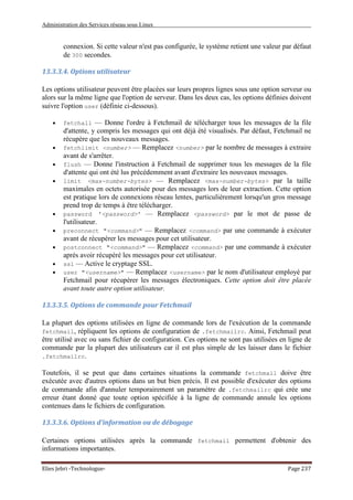 Administration des Services réseau sous Linux
Elies Jebri -Technologue- Page 237
connexion. Si cette valeur n'est pas configurée, le système retient une valeur par défaut
de 300 secondes.
13.3.3.4. Options utilisateur
Les options utilisateur peuvent être placées sur leurs propres lignes sous une option serveur ou
alors sur la même ligne que l'option de serveur. Dans les deux cas, les options définies doivent
suivre l'option user (définie ci-dessous).
• fetchall — Donne l'ordre à Fetchmail de télécharger tous les messages de la file
d'attente, y compris les messages qui ont déjà été visualisés. Par défaut, Fetchmail ne
récupère que les nouveaux messages.
• fetchlimit <number> — Remplacez <number> par le nombre de messages à extraire
avant de s'arrêter.
• flush — Donne l'instruction à Fetchmail de supprimer tous les messages de la file
d'attente qui ont été lus précédemment avant d'extraire les nouveaux messages.
• limit <max-number-bytes> — Remplacez <max-number-bytes> par la taille
maximales en octets autorisée pour des messages lors de leur extraction. Cette option
est pratique lors de connexions réseau lentes, particulièrement lorsqu'un gros message
prend trop de temps à être télécharger.
• password '<password>' — Remplacez <password> par le mot de passe de
l'utilisateur.
• preconnect "<command>" — Remplacez <command> par une commande à exécuter
avant de récupérer les messages pour cet utilisateur.
• postconnect "<command>" — Remplacez <command> par une commande à exécuter
après avoir récupéré les messages pour cet utilisateur.
• ssl — Active le cryptage SSL.
• user "<username>" — Remplacez <username> par le nom d'utilisateur employé par
Fetchmail pour récupérer les messages électroniques. Cette option doit être placée
avant toute autre option utilisateur.
13.3.3.5. Options de commande pour Fetchmail
La plupart des options utilisées en ligne de commande lors de l'exécution de la commande
fetchmail, répliquent les options de configuration de .fetchmailrc. Ainsi, Fetchmail peut
être utilisé avec ou sans fichier de configuration. Ces options ne sont pas utilisées en ligne de
commande par la plupart des utilisateurs car il est plus simple de les laisser dans le fichier
.fetchmailrc.
Toutefois, il se peut que dans certaines situations la commande fetchmail doive être
exécutée avec d'autres options dans un but bien précis. Il est possible d'exécuter des options
de commande afin d'annuler temporairement un paramètre de .fetchmailrc qui crée une
erreur étant donné que toute option spécifiée à la ligne de commande annule les options
contenues dans le fichiers de configuration.
13.3.3.6. Options d'information ou de débogage
Certaines options utilisées après la commande fetchmail permettent d'obtenir des
informations importantes.
 