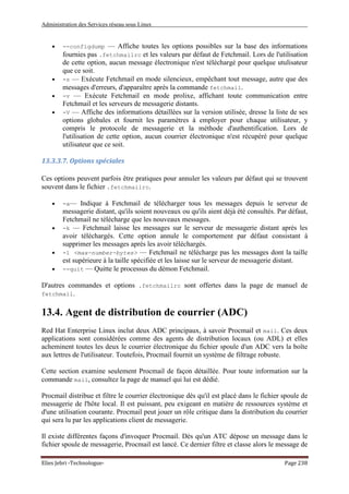 Administration des Services réseau sous Linux
Elies Jebri -Technologue- Page 238
• --configdump — Affiche toutes les options possibles sur la base des informations
fournies pas .fetchmailrc et les valeurs par défaut de Fetchmail. Lors de l'utilisation
de cette option, aucun message électronique n'est téléchargé pour quelque utulisateur
que ce soit.
• -s — Exécute Fetchmail en mode silencieux, empêchant tout message, autre que des
messages d'erreurs, d'apparaître après la commande fetchmail.
• -v — Exécute Fetchmail en mode prolixe, affichant toute communication entre
Fetchmail et les serveurs de messagerie distants.
• -V — Affiche des informations détaillées sur la version utilisée, dresse la liste de ses
options globales et fournit les paramètres à employer pour chaque utilisateur, y
compris le protocole de messagerie et la méthode d'authentification. Lors de
l'utilisation de cette option, aucun courrier électronique n'est récupéré pour quelque
utilisateur que ce soit.
13.3.3.7. Options spéciales
Ces options peuvent parfois être pratiques pour annuler les valeurs par défaut qui se trouvent
souvent dans le fichier .fetchmailrc.
• -a— Indique à Fetchmail de télécharger tous les messages depuis le serveur de
messagerie distant, qu'ils soient nouveaux ou qu'ils aient déjà été consultés. Par défaut,
Fetchmail ne télécharge que les nouveaux messages.
• -k — Fetchmail laisse les messages sur le serveur de messagerie distant après les
avoir téléchargés. Cette option annule le comportement par défaut consistant à
supprimer les messages après les avoir téléchargés.
• -l <max-number-bytes> — Fetchmail ne télécharge pas les messages dont la taille
est supérieure à la taille spécifiée et les laisse sur le serveur de messagerie distant.
• --quit — Quitte le processus du démon Fetchmail.
D'autres commandes et options .fetchmailrc sont offertes dans la page de manuel de
fetchmail.
13.4. Agent de distribution de courrier (ADC)
Red Hat Enterprise Linux inclut deux ADC principaux, à savoir Procmail et mail. Ces deux
applications sont considérées comme des agents de distribution locaux (ou ADL) et elles
acheminent toutes les deux le courrier électronique du fichier spoule d'un ADC vers la boîte
aux lettres de l'utilisateur. Toutefois, Procmail fournit un système de filtrage robuste.
Cette section examine seulement Procmail de façon détaillée. Pour toute information sur la
commande mail, consultez la page de manuel qui lui est dédié.
Procmail distribue et filtre le courrier électronique dès qu'il est placé dans le fichier spoule de
messagerie de l'hôte local. Il est puissant, peu exigeant en matière de ressources système et
d'une utilisation courante. Procmail peut jouer un rôle critique dans la distribution du courrier
qui sera lu par les applications client de messagerie.
Il existe différentes façons d'invoquer Procmail. Dès qu'un ATC dépose un message dans le
fichier spoule de messagerie, Procmail est lancé. Ce dernier filtre et classe alors le message de
 
