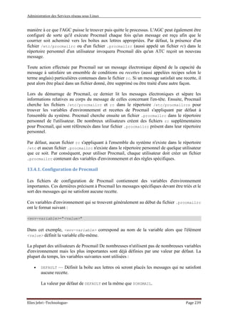 Administration des Services réseau sous Linux
Elies Jebri -Technologue- Page 239
manière à ce que l'AGC puisse le trouver puis quitte le processus. L'AGC peut également être
configuré de sorte qu'il exécute Procmail chaque fois qu'un message est reçu afin que le
courrier soit acheminé vers les boîtes aux lettres appropriées. Par défaut, la présence d'un
fichier /etc/procmailrc ou d'un fichier .procmailrc (aussi appelé un fichier rc) dans le
répertoire personnel d'un utilisateur invoquera Procmail dès qu'un ATC reçoit un nouveau
message.
Toute action effectuée par Procmail sur un message électronique dépend de la capacité du
message à satisfaire un ensemble de conditions ou recettes (aussi appelées recipes selon le
terme anglais) particulières contenues dans le fichier rc. Si un message satisfait une recette, il
peut alors être placé dans un fichier donné, être supprimé ou être traité d'une autre façon.
Lors du démarrage de Procmail, ce dernier lit les messages électroniques et sépare les
informations relatives au corps du message de celles concernant l'en-tête. Ensuite, Procmail
cherche les fichiers /etc/procmailrc et rc dans le répertoire /etc/procmailrcs pour
trouver les variables d'environnement et recettes de Procmail s'appliquant par défaut à
l'ensemble du système. Procmail cherche ensuite un fichier .procmailrc dans le répertoire
personnel de l'utilisateur. De nombreux utilisateurs créent des fichiers rc supplémentaires
pour Procmail, qui sont référencés dans leur fichier .procmailrc présent dans leur répertoire
personnel.
Par défaut, aucun fichier rc s'appliquant à l'ensemble du système n'existe dans le répertoire
/etc et aucun fichier .procmailrc n'existe dans le répertoire personnel de quelque utilisateur
que ce soit. Par conséquent, pour utiliser Procmail, chaque utilisateur doit créer un fichier
.procmailrc contenant des variables d'environnement et des règles spécifiques.
13.4.1. Configuration de Procmail
Les fichiers de configuration de Procmail contiennent des variables d'environnement
importantes. Ces dernières précisent à Procmail les messages spécifiques devant être triés et le
sort des messages qui ne satisfont aucune recette.
Ces variables d'environnement qui se trouvent généralement au début du fichier .procmailrc
ont le format suivant :
<env-variable>="<value>"
Dans cet exemple, <env-variable> correspond au nom de la variable alors que l'élément
<value> définit la variable elle-même.
La plupart des utilisateurs de Procmail De nombreuses n'utilisent pas de nombreuses variables
d'environnement mais les plus importantes sont déjà définies par une valeur par défaut. La
plupart du temps, les variables suivantes sont utilisées :
• DEFAULT — Définit la boîte aux lettres où seront placés les messages qui ne satisfont
aucune recette.
La valeur par défaut de DEFAULT est la même que $ORGMAIL.
 