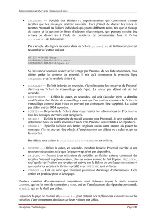 Administration des Services réseau sous Linux
Elies Jebri -Technologue- Page 240
• INCLUDERC — Spécifie des fichiers rc supplémentaires qui contiennent d'autres
recettes que les messages doivent satisfaire. Ceci permet de diviser les listes de
recettes Procmail en fichiers individuels qui jouent différents rôles, tels que le blocage
de spams et la gestion de listes d'adresses électroniques, qui peuvent ensuite être
activés ou désactivés à l'aide de caractères de commentaire dans le fichier
.procmailrc de l'utilisateur.
Par exemple, des lignes présentes dans un fichier .procmailrc de l'utilisateur peuvent
ressembler à l'extrait suivant :
MAILDIR=$HOME/Msgs
INCLUDERC=$MAILDIR/lists.rc
INCLUDERC=$MAILDIR/spam.rc
Si l'utilisateur souhaite désactiver le filtrage par Procmail de ses listes d'adresses, mais
désire garder le contrôle du pourriel, il n'a qu'à commenter la première ligne
INCLUDERC avec le symbole dièse (#).
• LOCKSLEEP — Définit la durée, en secondes, s'écoulant entre les tentatives de Procmail
d'utiliser un fichier de verrouillage spécifique. La valeur par défaut est de huit
secondes.
• LOCKTIMEOUT — Définit la durée, en secondes, qui doit s'écouler après la dernière
modification d'un fichier de verrouillage avant que Procmail ne considère le fichier de
verrouillage comme étant vieux et pouvant par conséquent être supprimé. La valeur
par défaut est de 1024 secondes.
• LOGFILE — Représente le fichier dans lequel toutes les informations de Procmail ou
tous les messages d'erreurs sont enregistrés.
• MAILDIR — Définit le répertoire de travail courant pour Procmail. Si cete variable est
déterminée, tous les autres chemins d'accès vers Procmail sont relatifs à ce répertoire.
• ORGMAIL — Spécifie la boîte aux lettres originale ou un autre endroit où placer les
messages s'ils ne peuvent être placés à l'emplacement par défaut ou à celui exigé par
les recettes.
Par défaut, une valeur de /var/spool/mail/$LOGNAME est utilisée.
• SUSPEND — Définit la durée, en secondes, pendant laquelle Procmail s'arrête si une
ressource nécessaire, telle que l'espace swap, n'est pas disponible.
• SWITCHRC — Permet à un utilisateur de spécifier un fichier externe contenant des
recettes Procmail supplémentaires, plus ou moins comme le fait l'option INCLUDERC,
sauf que la vérification des recettes est arrêtée sur le fichier de configuration traitant et
que seules les recettes du fichier spécifié avec SWITCHRC sont utilisées.
• VERBOSE — Fait en sorte que Procmail journalise davantage d'informations. Cette
option est pratique pour le débogage.
D'autres variables d'environnement importantes sont obtenues depuis le shell, comme
LOGNAME, qui est le nom de connexion ; HOME, qui est l'emplacement du répertoire personnel ;
et SHELL, qui est le shell par défaut.
Consultez la page de manuel de procmailrc pour obtenir des explications exhaustives sur les
variables d'environnement ainsi que sur leurs valeurs par défaut.
 