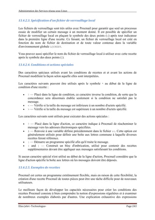 Administration des Services réseau sous Linux
Elies Jebri -Technologue- Page 243
13.4.2.3. Spécification d'un fichier de verrouillage local
Les fichiers de verrouillage sont très utiles avec Procmail pour garantir que seul un processus
essaie de modifier un certain message à un moment donné. Il est possible de spécifier un
fichier de verrouillage local en plaçant le symbole des deux points (:) après tout indicateur
dans la première ligne d'une recette. Ce faisant, un fichier de verrouillage local est créé en
fonction du nom de fichier de destination et de toute valeur contenue dans la variable
d'environnement globale LOCKEXT.
Vous pouvez aussi spécifier le nom du fichier de verrouillage local à utiliser avec cette recette
après le symbole des deux points (:).
13.4.2.4. Conditions et actions spéciales
Des caractères spéciaux utilisés avant les conditions de recettes et et avant les actions de
Procmail modifient la façon selon aquelle elles sont interprétées.
Les caractères suivants peuvent être utilisés après le symbole * au début de la ligne de
condition d'une recette :
• ! — Placé dans la ligne de condition, ce caractère inverse la condition, de sorte que la
concordance sera désormais établie seulement si la condition ne satisfait pas le
message.
• < — Vérifie si la taille du message est inférieure à un nombre d'octets spécifié.
• > — Vérifie si la taille du message est supérieure à un nombre d'octets spécifié.
Les caractères suivants sont utilisés pour exécuter des actions spéciales :
• ! — Placé dans la ligne d'action, ce caractère indique à Procmail de réacheminer le
message vers les adresses électroniques spécifiées.
• $ — Renvoie à une variable définie précédemment dans le fichier rc. Cette option est
généralement utilisée pour définir une boîte aux lettres commune à laquelle diverses
recettes feront référence.
• | — Démarre un programme spécifié afin qu'il traite le message.
• { and } — Construit un bloc d'imbrication, utilisé pour contenir des recettes
supplémentaires devant être appliquer aux messages satisfaisant les conditions.
Si aucun caractère spécial n'est utilisé au début de la ligne d'action, Procmail considère que la
ligne d'action spécifie la boîte aux lettres où les messages doivent être déposés.
13.4.2.5. Exemples de recettes
Procmail est certes un programme extrêmement flexible, mais en raison de cette flexibilité, la
création d'une recette Procmail de toutes pièces peut être une tâche difficile pour de nouveaux
utilisateurs.
Le meilleure façon de développer les capacités nécessaires pour créer les conditions des
recettes Procmail consiste à bien comprendre la notion d'expressions régulières et à examiner
de nombreux exemples élaborés par d'autres. Une explication exhaustive des expressions
 