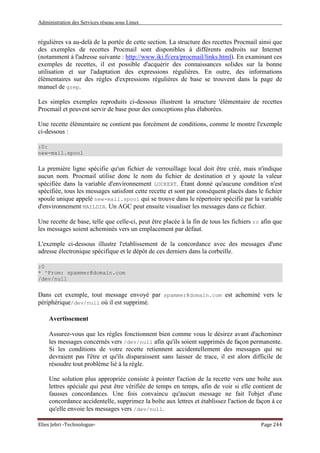 Administration des Services réseau sous Linux
Elies Jebri -Technologue- Page 244
régulières va au-delà de la portée de cette section. La structure des recettes Procmail ainsi que
des exemples de recettes Procmail sont disponibles à différents endroits sur Internet
(notamment à l'adresse suivante : http://www.iki.fi/era/procmail/links.html). En examinant ces
exemples de recettes, il est possible d'acquérir des connaissances solides sur la bonne
utilisation et sur l'adaptation des expressions régulières. En outre, des informations
élémentaires sur des règles d'expressions régulières de base se trouvent dans la page de
manuel de grep.
Les simples exemples reproduits ci-dessous illustrent la structure 'élémentaire de recettes
Procmail et peuvent servir de base pour des conceptions plus élaborées.
Une recette élémentaire ne contient pas forcément de conditions, comme le montre l'exemple
ci-dessous :
:0:
new-mail.spool
La première ligne spécifie qu'un fichier de verrouillage local doit être créé, mais n'indique
aucun nom. Procmail utilise donc le nom du fichier de destination et y ajoute la valeur
spécifiée dans la variable d'environnement LOCKEXT. Étant donné qu'aucune condition n'est
spécifiée, tous les messages satisfont cette recette et sont par conséquent placés dans le fichier
spoule unique appelé new-mail.spool qui se trouve dans le répertoire spécifié par la variable
d'environnement MAILDIR. Un AGC peut ensuite visualiser les messages dans ce fichier.
Une recette de base, telle que celle-ci, peut être placée à la fin de tous les fichiers rc afin que
les messages soient acheminés vers un emplacement par défaut.
L'exemple ci-dessous illustre l'etablissement de la concordance avec des messages d'une
adresse électronique spécifique et le dépôt de ces derniers dans la corbeille.
:0
* ^From: spammer@domain.com
/dev/null
Dans cet exemple, tout message envoyé par spammer@domain.com est acheminé vers le
périphérique/dev/null où il est supprimé.
Avertissement
Assurez-vous que les règles fonctionnent bien comme vous le désirez avant d'acheminer
les messages concernés vers /dev/null afin qu'ils soient supprimés de façon permanente.
Si les conditions de votre recette retiennent accidentellement des messages qui ne
devraient pas l'être et qu'ils disparaissent sans laisser de trace, il est alors difficile de
résoudre tout problème lié à la règle.
Une solution plus appropriée consiste à pointer l'action de la recette vers une boîte aux
lettres spéciale qui peut être vérifiée de temps en temps, afin de voir si elle contient de
fausses concordances. Une fois convaincu qu'aucun message ne fait l'objet d'une
concordance accidentelle, supprimez la boîte aux lettres et établissez l'action de façon à ce
qu'elle envoie les messages vers /dev/null.
 