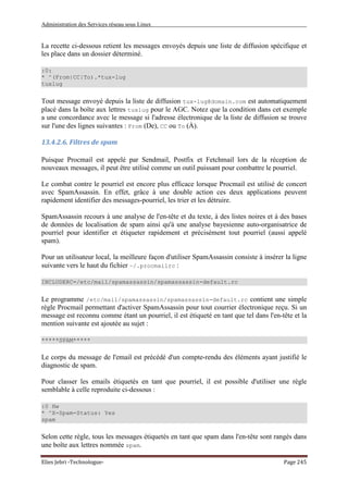 Administration des Services réseau sous Linux
Elies Jebri -Technologue- Page 245
La recette ci-dessous retient les messages envoyés depuis une liste de diffusion spécifique et
les place dans un dossier déterminé.
:0:
* ^(From|CC|To).*tux-lug
tuxlug
Tout message envoyé depuis la liste de diffusion tux-lug@domain.com est automatiquement
placé dans la boîte aux lettres tuxlug pour le AGC. Notez que la condition dans cet exemple
a une concordance avec le message si l'adresse électronique de la liste de diffusion se trouve
sur l'une des lignes suivantes : From (De), CC ou To (À).
13.4.2.6. Filtres de spam
Puisque Procmail est appelé par Sendmail, Postfix et Fetchmail lors de la réception de
nouveaux messages, il peut être utilisé comme un outil puissant pour combattre le pourriel.
Le combat contre le pourriel est encore plus efficace lorsque Procmail est utilisé de concert
avec SpamAssassin. En effet, grâce à une double action ces deux applications peuvent
rapidement identifier des messages-pourriel, les trier et les détruire.
SpamAssassin recours à une analyse de l'en-tête et du texte, à des listes noires et à des bases
de données de localisation de spam ainsi qu'à une analyse bayesienne auto-organisatrice de
pourriel pour identifier et étiqueter rapidement et précisément tout pourriel (aussi appelé
spam).
Pour un utilisateur local, la meilleure façon d'utiliser SpamAssassin consiste à insérer la ligne
suivante vers le haut du fichier ~/.procmailrc :
INCLUDERC=/etc/mail/spamassassin/spamassassin-default.rc
Le programme /etc/mail/spamassassin/spamassassin-default.rc contient une simple
règle Procmail permettant d'activer SpamAssassin pour tout courrier électronique reçu. Si un
message est reconnu comme étant un pourriel, il est étiqueté en tant que tel dans l'en-tête et la
mention suivante est ajoutée au sujet :
*****SPAM*****
Le corps du message de l'email est précédé d'un compte-rendu des éléments ayant justifié le
diagnostic de spam.
Pour classer les emails étiquetés en tant que pourriel, il est possible d'utiliser une règle
semblable à celle reproduite ci-dessous :
:0 Hw
* ^X-Spam-Status: Yes
spam
Selon cette règle, tous les messages étiquetés en tant que spam dans l'en-tête sont rangés dans
une boîte aux lettres nommée spam.
 