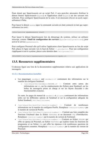 Administration des Services réseau sous Linux
Elies Jebri -Technologue- Page 246
Étant donné que SpamAssassin est un script Perl, il sera peut-être nécessaire d'utiliser le
démon binaire SpamAssassin (spamd) et l'application client (spamc) sur des serveurs très
sollicités. Pour configurer SpamAssassin de la sorte, il est nécessaire d'avoir un accès super-
utilisateur à l'hôte.
Pour lancer le démon spamd, tapez la commande suivante en étant connecté en tant que super-
utilisateur (ou root) :
/sbin/service spamassassin start
Pour lancer le démon SpamAssassin lors du démarrage du système, utilisez un utilitaire
initscript, comme l'Outil de configuration des services (system-config-services), pour
activer le service spamassassin.
Pour configurer Procmail afin qu'il utilise l'application client SpamAssassin au lieu du script
Perl, placez le ligne suivante vers le haut du fichier ~/.procmailrc. Pour une configuration
s'appliquant à tout le système, placez cette dernière dans /etc/procmailrc :
INCLUDERC=/etc/mail/spamassassin/spamassassin-spamc.rc
13.5. Ressources supplémentaires
Ci-dessous figure une liste de la documentation supplémentaire relative aux applications de
messagerie.
13.5.1. Documentation installée
• Les paquetages sendmail and sendmail-cf contiennent des informations sur la
manière de configurer Sendmail.
o /usr/share/doc/sendmail/README.cf — Contient entre autres des
informations sur m4, sur les emplacements des fichiers pour Sendmail, sur les
boîtes de messagerie prises en charge et sur les façons d'accéder à des
fonctionnalités avancées.
En outre, les pages de manuel de sendmail et aliases contiennent des informations
utiles sur les différentes options de Sendmail et sur la configuration adéquate du
fichier Sendmail, /etc/mail/aliases.
• /usr/share/doc/postfix-<version-number> — Contient de nombreuses
informations sur la manière de configurer Postfix. Remplacez <version-number> par
le numéro de version de Postfix.
• /usr/share/doc/fetchmail-<version-number> — Contient une liste complète des
fonctions Fetchmail dans le fichier FEATURES et un document FAQ d'introduction.
Remplacez <version-number> par le numéro de version de Fetchmail.
• /usr/share/doc/procmail-<version-number> — Contient un fichier README qui
offre un aperçu de Procmail, un fichier FEATURES qui explore toutes les fonctions du
programme et un fichier FAQ qui offre les réponses à de nombreuses questions de
configuration courantes. Remplacez <version-number> par le numéro de version de
Procmail.
 