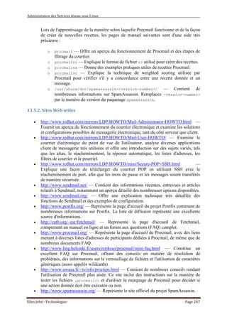 Administration des Services réseau sous Linux
Elies Jebri -Technologue- Page 247
Lors de l'apprentissage de la manière selon laquelle Procmail fonctionne et de la façon
de créer de nouvelles recettes, les pages de manuel suivantes sont d'une aide très
précieuse :
o procmail — Offre un aperçu du fonctionnement de Procmail et des étapes de
filtrage du courrier.
o procmailrc — Explique le format de fichier rc utilisé pour créer des recettes.
o procmailex — Donne des exemples pratiques utiles de recettes Procmail.
o procmailsc — Explique la technique de weighted scoring utilisée par
Procmail pour vérifier s'il y a concordance entre une recette donnée et un
message.
o /usr/share/doc/spamassassin-<version-number>/ — Contient de
nombreuses informations sur SpamAssassin. Remplacez <version-number>
par le numéro de version du paquetage spamassassin.
13.5.2. Sites Web utiles
• http://www.redhat.com/mirrors/LDP/HOWTO/Mail-Administrator-HOWTO.html —
Fournit un aperçu du fonctionnement du courrier électronique et examine les solutions
et configurations possibles de messagerie électronique, tant du côté serveur que client.
• http://www.redhat.com/mirrors/LDP/HOWTO/Mail-User-HOWTO/ — Examine le
courrier électronique du point de vue de l'utilisateur, analyse diverses applications
client de messagerie très utilisées et offre une introduction sur des sujets variés, tels
que les alias, le réacheminement, la réponse automatique, les listes d'adresses, les
filtres de courrier et le pourriel.
• http://www.redhat.com/mirrors/LDP/HOWTO/mini/Secure-POP+SSH.html —
Explique une façon de télécharger du courrier POP en utilisant SSH avec le
réacheminement de port, afin que les mots de passe et les messages soient transférés
de manière sécurisée.
• http://www.sendmail.net/ — Contient des informations récentes, entrevues et articles
relatifs à Sendmail, notamment un aperçu détaillé des nombreuses options disponibles.
• http://www.sendmail.org/ — Offre une explication technique très détaillée des
fonctions de Sendmail et des exemples de configuration.
• http://www.postfix.org/ — Représente la page d'accueil du projet Postfix contenant de
nombreuses informations sur Postfix. La liste de diffusion représente une excellente
source d'informations.
• http://catb.org/~esr/fetchmail/ — Représente la page d'accueil de Fetchmail,
comprenant un manuel en ligne et un forum aux questions (FAQ) complet.
• http://www.procmail.org/ — Représente la page d'accueil de Procmail, avec des liens
menant à diverses listes d'adresses de participants dédiées à Procmail, de même que de
nombreux documents FAQ.
• http://www.ling.helsinki.fi/users/reriksso/procmail/mini-faq.html — Constitue un
excellent FAQ sur Procmail, offrant des conseils en matière de résolution de
problèmes, des informations sur le verrouillage de fichiers et l'utilisation de caractères
génériques (aussi appelés wildcards).
• http://www.uwasa.fi/~ts/info/proctips.html — Contient de nombreux conseils rendant
l'utilisation de Procmail plus aisée. Ce site inclut des instructions sur la manière de
tester les fichiers .procmailrc et d'utiliser le marquage de Procmail pour décider si
une action donnée doit être exécutée ou non.
• http://www.spamassassin.org/ — Représente le site officiel du projet SpamAssassin.
 