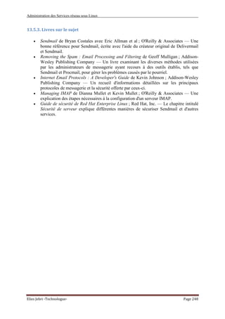 Administration des Services réseau sous Linux
Elies Jebri -Technologue- Page 248
13.5.3. Livres sur le sujet
• Sendmail de Bryan Costales avec Eric Allman et al ; O'Reilly & Associates — Une
bonne référence pour Sendmail, écrite avec l'aide du créateur original de Delivermail
et Sendmail.
• Removing the Spam : Email Processing and Filtering de Geoff Mulligan ; Addison-
Wesley Publishing Company — Un livre examinant les diverses méthodes utilisées
par les administrateurs de messagerie ayant recours à des outils établis, tels que
Sendmail et Procmail, pour gérer les problèmes causés par le pourriel.
• Internet Email Protocols : A Developer's Guide de Kevin Johnson ; Addison-Wesley
Publishing Company — Un recueil d'informations détaillées sur les principaux
protocoles de messagerie et la sécurité offerte par ceux-ci.
• Managing IMAP de Dianna Mullet et Kevin Mullet ; O'Reilly & Associates — Une
explication des étapes nécessaires à la configuration d'un serveur IMAP.
• Guide de sécurité de Red Hat Enterprise Linux ; Red Hat, Inc. — Le chapitre intitulé
Sécurité de serveur explique différentes manières de sécuriser Sendmail et d'autres
services.
 