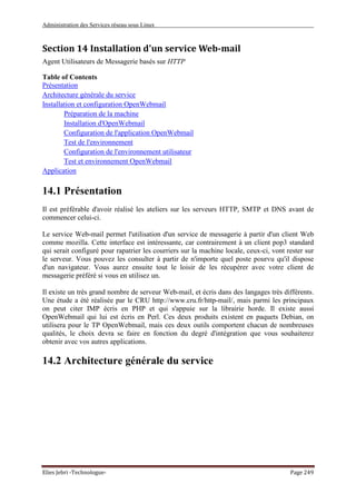 Administration des Services réseau sous Linux
Elies Jebri -Technologue- Page 249
Section 14 Installation d'un service Web-mail
Agent Utilisateurs de Messagerie basés sur HTTP
Table of Contents
Présentation
Architecture générale du service
Installation et configuration OpenWebmail
Préparation de la machine
Installation d'OpenWebmail
Configuration de l'application OpenWebmail
Test de l'environnement
Configuration de l'environnement utilisateur
Test et environnement OpenWebmail
Application
14.1 Présentation
Il est préférable d'avoir réalisé les ateliers sur les serveurs HTTP, SMTP et DNS avant de
commencer celui-ci.
Le service Web-mail permet l'utilisation d'un service de messagerie à partir d'un client Web
comme mozilla. Cette interface est intéressante, car contrairement à un client pop3 standard
qui serait configuré pour rapatrier les courriers sur la machine locale, ceux-ci, vont rester sur
le serveur. Vous pouvez les consulter à partir de n'importe quel poste pourvu qu'il dispose
d'un navigateur. Vous aurez ensuite tout le loisir de les récupérer avec votre client de
messagerie préféré si vous en utilisez un.
Il existe un très grand nombre de serveur Web-mail, et écris dans des langages très différents.
Une étude a été réalisée par le CRU http://www.cru.fr/http-mail/, mais parmi les principaux
on peut citer IMP écris en PHP et qui s'appuie sur la librairie horde. Il existe aussi
OpenWebmail qui lui est écris en Perl. Ces deux produits existent en paquets Debian, on
utilisera pour le TP OpenWebmail, mais ces deux outils comportent chacun de nombreuses
qualités, le choix devra se faire en fonction du degré d'intégration que vous souhaiterez
obtenir avec vos autres applications.
14.2 Architecture générale du service
 