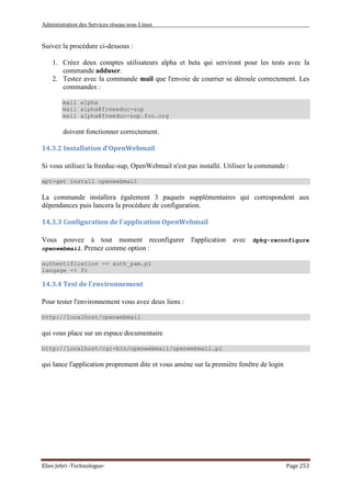 Administration des Services réseau sous Linux
Elies Jebri -Technologue- Page 253
Suivez la procédure ci-dessous :
1. Créez deux comptes utilisateurs alpha et beta qui serviront pour les tests avec la
commande adduser.
2. Testez avec la commande mail que l'envoie de courrier se déroule correctement. Les
commandes :
mail alpha
mail alpha@freeeduc-sup
mail alpha@freeduc-sup.foo.org
doivent fonctionner correctement.
14.3.2 Installation d'OpenWebmail
Si vous utilisez la freeduc-sup, OpenWebmail n'est pas installé. Utilisez la commande :
apt-get install openwebmail
La commande installera également 3 paquets supplémentaires qui correspondent aux
dépendances puis lancera la procédure de configuration.
14.3.3 Configuration de l'application OpenWebmail
Vous pouvez à tout moment reconfigurer l'application avec dpkg-reconfigure
openwebmail. Prenez comme option :
authentification -> auth_pam.pl
langage -> fr
14.3.4 Test de l'environnement
Pour tester l'environnement vous avez deux liens :
http://localhost/openwebmail
qui vous place sur un espace documentaire
http://localhost/cgi-bin/openwebmail/openwebmail.pl
qui lance l'application proprement dite et vous amène sur la première fenêtre de login
 