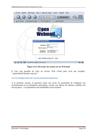 Administration des Services réseau sous Linux
Elies Jebri -Technologue- Page 254
Figure 14.2. Ouverture de session sur un Web-mail
Il vous sera possible de créer un serveur Web virtuel pour avoir par exemple :
“ openwebmail.freeduc-sup.org ”.
14.3.5 Configuration de l'environnement utilisateur
A la première session, la personne reçoit une invite lui permettant de configurer son
environnement et ses paramètres particuliers, comme son adresse de réponse, modifier son
mot de passe... Ces paramètres sont modifiables à tout moment.
 