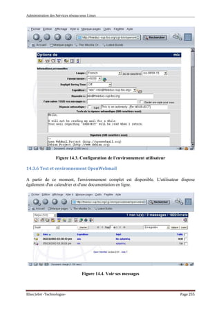 Administration des Services réseau sous Linux
Elies Jebri -Technologue- Page 255
Figure 14.3. Configuration de l'environnement utilisateur
14.3.6 Test et environnement OpenWebmail
A partir de ce moment, l'environnement complet est disponible. L'utilisateur dispose
également d'un calendrier et d'une documentation en ligne.
Figure 14.4. Voir ses messages
 
