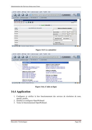 Administration des Services réseau sous Linux
Elies Jebri -Technologue- Page 256
Figure 14.5. Le calendrier
Figure 14.6. L'aide en ligne
14.4 Application
1. Configurez et vérifiez le bon fonctionnement des services de résolution de nom,
apache, postfix.
2. Installez et configurez OpenWebmail.
3. Testez le fonctionnement OpenWebmail.
 