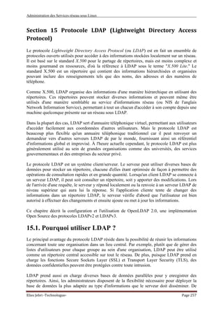 Administration des Services réseau sous Linux
Elies Jebri -Technologue- Page 257
Section 15 Protocole LDAP (Lightweight Directory Access
Protocol)
Le protocole Lightweight Directory Access Protocol (ou LDAP) est en fait un ensemble de
protocoles ouverts utilisés pour accéder à des informations stockées localement sur un réseau.
Il est basé sur le standard X.500 pour le partage de répertoires, mais est moins complexe et
moins gourmand en ressources, d'où la référence à LDAP sous le terme "X.500 Lite." Le
standard X.500 est un répertoire qui contient des informations hiérarchisées et organisées
pouvant inclure des renseignements tels que des noms, des adresses et des numéros de
téléphone.
Comme X.500, LDAP organise des informations d'une manière hiérarchique en utilisant des
répertoires. Ces répertoires peuvent stocker diverses informations et peuvent même être
utilisés d'une manière semblable au service d'informations réseau (ou NIS de l'anglais
Network Information Service), permettant à tout un chacun d'accéder à son compte depuis une
machine quelconque présente sur un réseau sous LDAP.
Dans la plupart des cas, LDAP sert d'annuaire téléphonique virtuel, permettant aux utilisateurs
d'accéder facilement aux coordonnées d'autres utilisateurs. Mais le protocole LDAP est
beaucoup plus flexible qu'un annuaire téléphonique traditionnel car il peut renvoyer un
demandeur vers d'autres serveurs LDAP de par le monde, fournissant ainsi un référentiel
d'informations global et improvisé. À l'heure actuelle cependant, le protocole LDAP est plus
généralement utilisé au sein de grandes organisations comme des universités, des services
gouvernementaux et des entreprises du secteur privé.
Le protocole LDAP est un système client/serveur. Le serveur peut utiliser diverses bases de
données pour stocker un répertoire, chacune d'elles étant optimisée de façon à permettre des
opérations de consultation rapides et en grande quantité. Lorsqu'un client LDAP se connecte à
un serveur LDAP, il peut soit consulter un répertoire, soit y apporter des modifications. Lors
de l'arrivée d'une requête, le serveur y répond localement ou la renvoie à un serveur LDAP de
niveau supérieur qui aura lui la réponse. Si l'application cliente tente de changer des
informations dans un répertoire LDAP, le serveur vérifie d'abord que l'utilisateur est bien
autorisé à effectuer des changements et ensuite ajoute ou met à jour les informations.
Ce chapitre décrit la configuration et l'utilisation de OpenLDAP 2.0, une implémentation
Open Source des protocoles LDAPv2 et LDAPv3.
15.1. Pourquoi utiliser LDAP ?
Le principal avantage du protocole LDAP réside dans la possibilité de réunir les informations
concernant toute une organisation dans un lieu central. Par exemple, plutôt que de gérer des
listes d'utilisateurs pour chaque groupe au sein d'une organisation, LDAP peut être utilisé
comme un répertoire central accessible sur tout le réseau. De plus, puisque LDAP prend en
charge les fonctions Secure Sockets Layer (SSL) et Transport Layer Security (TLS), des
données confidentielles peuvent être protégées contre toute intrusion.
LDAP prend aussi en charge diverses bases de données parallèles pour y enregistrer des
répertoires. Ainsi, les administrateurs disposent de la flexibilité nécessaire pour déployer la
base de données la plus adaptée au type d'informations que le serveur doit disséminer. De
 