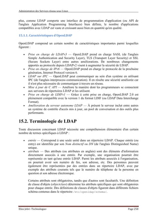 Administration des Services réseau sous Linux
Elies Jebri -Technologue- Page 258
plus, comme LDAP comporte une interface de programmation d'application (ou API de
l'anglais Application Programming Interfaces) bien définie, le nombre d'applications
compatibles avec LDAP est vaste et croissant aussi bien en quantité qu'en qualité.
15.1.1. Caractéristiques d'OpenLDAP
OpenLDAP comprend un certain nombre de caractéristiques importantes parmi lesquelles
figurent :
• Prise en charge de LDAPv3 — OpenLDAP prend en charge SASL (de l'anglais
Simple Authentication and Security Layer), TLS (Transport Layer Security) et SSL
(Secure Sockets Layer) entre autres améliorations. De nombreux changements
apportés au protocole depuis LDAPv2 visent à augmenter la sécurité de LDAP.
• Prise en charge de IPv6 — OpenLDAP prend en charge le protocole de la prochaine
génération, Internet Protocol version 6.
• LDAP sur IPC — OpenLDAP peut communiquer au sein d'un système en utilisant
IPC (de l'anglais interprocess communication). Il en résulte une sécurité améliorée car
il n'est plus nécessaire de communiquer à travers un réseau.
• Mise à jour de C API — Améliore la manière dont les programmeurs se connectent
aux serveurs de répertoires LDAP et les utilisent.
• Prise en charge de LDIFv1 — Grâce à cette prise en charge, OpenLDAP 2.0 est
pleinement compatible avec la version 1 du format LDIF (ou LDAP Data Interchange
Format).
• Amélioration du serveur autonome LDAP — À présent le serveur inclut entre autres
un système de contrôle d'accès mis à jour, un pool de conversation et des outils plus
performants.
15.2. Terminologie de LDAP
Toute discussion concernant LDAP nécessite une compréhension élémentaire d'un certain
nombre de termes spécifiques à LDAP :
• entrée — Correspond à une seule unité dans un répertoire LDAP. Chaque entrée (ou
entry) est identifiée par son Nom distinctif ou DN (de l'anglais Distinguished Name)
unique.
• attributs — Des attributs (ou attributes en anglais) sont des éléments d'information
directement associés à une entrée. Par exemple, une organisation pourrait être
représentée en tant qu'une entrée LDAP. Parmi les attributs associés à l'organisation,
on pourrait avoir son numéro de fax, son adresse, etc. Des personnes peuvent
également être représentées par des entrées dans un répertoire LDAP, avec par
exemple des attributs courants tels que le numéro de téléphone de la personne en
question et son adresse électronique.
Certains attributs sont obligatoires, tandis que d'autres sont facultatifs. Une définition
de classe d'objets (objectclass) détermine les attributs spécifiques qui sont obligatoires
pour chaque entrée. Des définitions de classes d'objets figurent dans différents fichiers
schéma contenus dans le répertoire /etc/openldap/schema/.
 
