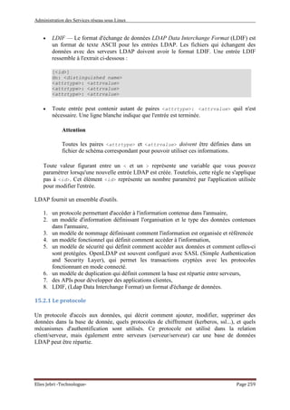 Administration des Services réseau sous Linux
Elies Jebri -Technologue- Page 259
• LDIF — Le format d'échange de données LDAP Data Interchange Format (LDIF) est
un format de texte ASCII pour les entrées LDAP. Les fichiers qui échangent des
données avec des serveurs LDAP doivent avoir le format LDIF. Une entrée LDIF
ressemble à l'extrait ci-dessous :
[<id>]
dn: <distinguished name>
<attrtype>: <attrvalue>
<attrtype>: <attrvalue>
<attrtype>: <attrvalue>
• Toute entrée peut contenir autant de paires <attrtype>: <attrvalue> quil n'est
nécessaire. Une ligne blanche indique que l'entrée est terminée.
Attention
Toutes les paires <attrtype> et <attrvalue> doivent être définies dans un
fichier de schéma correspondant pour pouvoir utiliser ces informations.
Toute valeur figurant entre un < et un > représente une variable que vous pouvez
paramétrer lorsqu'une nouvelle entrée LDAP est créée. Toutefois, cette règle ne s'applique
pas à <id>. Cet élément <id> représente un nombre paramétré par l'application utilisée
pour modifier l'entrée.
LDAP fournit un ensemble d'outils.
1. un protocole permettant d'accéder à l'information contenue dans l'annuaire,
2. un modèle d'information définissant l'organisation et le type des données contenues
dans l'annuaire,
3. un modèle de nommage définissant comment l'information est organisée et référencée
4. un modèle fonctionnel qui définit comment accéder à l'information,
5. un modèle de sécurité qui définit comment accéder aux données et comment celles-ci
sont protégées. OpenLDAP est souvent configuré avec SASL (Simple Authentication
and Security Layer), qui permet les transactions cryptées avec les protocoles
fonctionnant en mode connecté.
6. un modèle de duplication qui définit comment la base est répartie entre serveurs,
7. des APIs pour développer des applications clientes,
8. LDIF, (Ldap Data Interchange Format) un format d'échange de données.
15.2.1 Le protocole
Un protocole d'accès aux données, qui décrit comment ajouter, modifier, supprimer des
données dans la base de donnée, quels protocoles de chiffrement (kerberos, ssl...), et quels
mécanismes d'authentification sont utilisés. Ce protocole est utilisé dans la relation
client/serveur, mais également entre serveurs (serveur/serveur) car une base de données
LDAP peut être répartie.
 