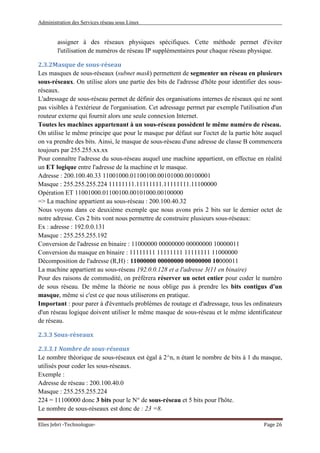 Administration des Services réseau sous Linux
Elies Jebri -Technologue- Page 26
assigner à des réseaux physiques spécifiques. Cette méthode permet d'éviter
l'utilisation de numéros de réseau IP supplémentaires pour chaque réseau physique.
2.3.2Masque de sous-réseau
Les masques de sous-réseaux (subnet mask) permettent de segmenter un réseau en plusieurs
sous-réseaux. On utilise alors une partie des bits de l'adresse d'hôte pour identifier des sous-
réseaux.
L'adressage de sous-réseau permet de définir des organisations internes de réseaux qui ne sont
pas visibles à l'extérieur de l'organisation. Cet adressage permet par exemple l'utilisation d'un
routeur externe qui fournit alors une seule connexion Internet.
Toutes les machines appartenant à un sous-réseau possèdent le même numéro de réseau.
On utilise le même principe que pour le masque par défaut sur l'octet de la partie hôte auquel
on va prendre des bits. Ainsi, le masque de sous-réseau d'une adresse de classe B commencera
toujours par 255.255.xx.xx
Pour connaître l'adresse du sous-réseau auquel une machine appartient, on effectue en réalité
un ET logique entre l'adresse de la machine et le masque.
Adresse : 200.100.40.33 11001000.01100100.00101000.00100001
Masque : 255.255.255.224 11111111.11111111.11111111.11100000
Opération ET 11001000.01100100.00101000.00100000
=> La machine appartient au sous-réseau : 200.100.40.32
Nous voyons dans ce deuxième exemple que nous avons pris 2 bits sur le dernier octet de
notre adresse. Ces 2 bits vont nous permettre de construire plusieurs sous-réseaux:
Ex : adresse : 192.0.0.131
Masque : 255.255.255.192
Conversion de l'adresse en binaire : 11000000 00000000 00000000 10000011
Conversion du masque en binaire : 11111111 11111111 11111111 11000000
Décomposition de l'adresse (R,H) : 11000000 00000000 00000000 10000011
La machine appartient au sous-réseau 192.0.0.128 et a l'adresse 3(11 en binaire)
Pour des raisons de commodité, on préférera réserver un octet entier pour coder le numéro
de sous réseau. De même la théorie ne nous oblige pas à prendre les bits contigus d'un
masque, même si c'est ce que nous utiliserons en pratique.
Important : pour parer à d'éventuels problèmes de routage et d'adressage, tous les ordinateurs
d'un réseau logique doivent utiliser le même masque de sous-réseau et le même identificateur
de réseau.
2.3.3 Sous-réseaux
2.3.3.1 Nombre de sous-réseaux
Le nombre théorique de sous-réseaux est égal à 2^n, n étant le nombre de bits à 1 du masque,
utilisés pour coder les sous-réseaux.
Exemple :
Adresse de réseau : 200.100.40.0
Masque : 255.255.255.224
224 = 11100000 donc 3 bits pour le N° de sous-réseau et 5 bits pour l'hôte.
Le nombre de sous-réseaux est donc de : 23 =8.
 