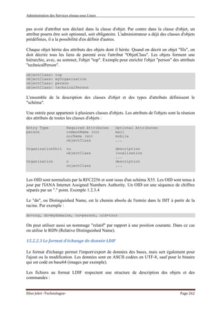 Administration des Services réseau sous Linux
Elies Jebri -Technologue- Page 262
pas avoir d'attribut non déclaré dans la classe d'objet. Par contre dans la classe d'objet, un
attribut pourra être soit optionnel, soit obligatoire. L'administrateur a déjà des classes d'objets
prédéfinies, il a la possibilité d'en définir d'autres.
Chaque objet hérite des attributs des objets dont il hérite. Quand on décrit un objet "fils", on
doit décrire tous les liens de parenté avec l'attribut "ObjetClass". Les objets forment une
hiérarchie, avec, au sommet, l'objet "top". Exemple pour enrichir l'objet "person" des attributs
"technicalPerson".
objectClass: top
objectClass: myOrganization
objectClass: person
objectClass: technicalPerson
L'ensemble de la description des classes d'objet et des types d'attributs définissent le
"schéma".
Une entrée peut appartenir à plusieurs classes d'objets. Les attributs de l'objets sont la réunion
des attributs de toutes les classes d'objets :
Entry Type Required Attributes Optional Attributes
person commonName (cn) mail
surName (sn) mobile
objectClass ...
OrganizationUnit ou description
objectClass localisation
...
Organization o description
onjectClass ...
Les OID sont normalisés par la RFC2256 et sont issus d'un schéma X55. Les OID sont tenus à
jour par l'IANA Internet Assigned Numbers Authority. Un OID est une séquence de chiffres
séparés par un "." point. Exemple 1.2.3.4
Le "dn", ou Distinguished Name, est le chemin absolu de l'entrée dans le DIT à partir de la
racine. Par exemple :
dc=org, dc=mydomaine, ou=person, uid=toor
On peut utiliser aussi un nommage "relatif" par rapport à une position courante. Dans ce cas
on utilise le RDN (Relative Distinguished Name).
15.2.2.3 Le format d'échange de donnée LDIF
Le format d'échange permet l'import/export de données des bases, mais sert également pour
l'ajout ou la modification. Les données sont en ASCII codées en UTF-8, sauf pour le binaire
qui est codé en base64 (images par exemple).
Les fichiers au format LDIF respectent une structure de description des objets et des
commandes :
 