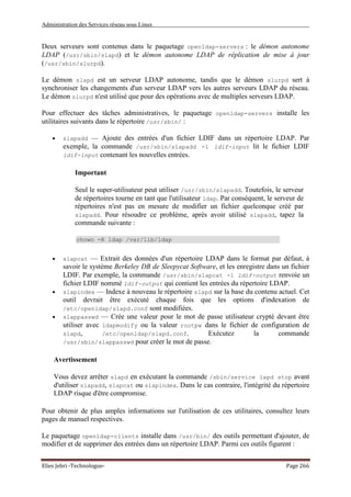 Administration des Services réseau sous Linux
Elies Jebri -Technologue- Page 266
Deux serveurs sont contenus dans le paquetage openldap-servers : le démon autonome
LDAP (/usr/sbin/slapd) et le démon autonome LDAP de réplication de mise à jour
(/usr/sbin/slurpd).
Le démon slapd est un serveur LDAP autonome, tandis que le démon slurpd sert à
synchroniser les changements d'un serveur LDAP vers les autres serveurs LDAP du réseau.
Le démon slurpd n'est utilisé que pour des opérations avec de multiples serveurs LDAP.
Pour effectuer des tâches administratives, le paquetage openldap-servers installe les
utilitaires suivants dans le répertoire /usr/sbin/ :
• slapadd — Ajoute des entrées d'un fichier LDIF dans un répertoire LDAP. Par
exemple, la commande /usr/sbin/slapadd -l ldif-input lit le fichier LDIF
ldif-input contenant les nouvelles entrées.
Important
Seul le super-utilisateur peut utiliser /usr/sbin/slapadd. Toutefois, le serveur
de répertoires tourne en tant que l'utilisateur ldap. Par conséquent, le serveur de
répertoires n'est pas en mesure de modifier un fichier quelconque créé par
slapadd. Pour résoudre ce problème, après avoir utilisé slapadd, tapez la
commande suivante :
chown -R ldap /var/lib/ldap
• slapcat — Extrait des données d'un répertoire LDAP dans le format par défaut, à
savoir le système Berkeley DB de Sleepycat Software, et les enregistre dans un fichier
LDIF. Par exemple, la commande /usr/sbin/slapcat -l ldif-output renvoie un
fichier LDIF nommé ldif-output qui contient les entrées du répertoire LDAP.
• slapindex — Indexe à nouveau le répertoire slapd sur la base du contenu actuel. Cet
outil devrait être exécuté chaque fois que les options d'indexation de
/etc/openldap/slapd.conf sont modifiées.
• slappasswd — Crée une valeur pour le mot de passe utilisateur crypté devant être
utiliser avec ldapmodify ou la valeur rootpw dans le fichier de configuration de
slapd, /etc/openldap/slapd.conf. Exécutez la commande
/usr/sbin/slappasswd pour créer le mot de passe.
Avertissement
Vous devez arrêter slapd en exécutant la commande /sbin/service lapd stop avant
d'utiliser slapadd, slapcat ou slapindex. Dans le cas contraire, l'intégrité du répertoire
LDAP risque d'être compromise.
Pour obtenir de plus amples informations sur l'utilisation de ces utilitaires, consultez leurs
pages de manuel respectives.
Le paquetage openldap-clients installe dans /usr/bin/ des outils permettant d'ajouter, de
modifier et de supprimer des entrées dans un répertoire LDAP. Parmi ces outils figurent :
 