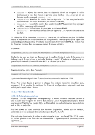 Administration des Services réseau sous Linux
Elies Jebri -Technologue- Page 267
• ldapadd — Ajoute des entrées dans un répertoire LDAP en acceptant la saisie
d'entrées par le biais d'un fichier ou par une saisie standard ; ldapadd est en fait un
lien dur vers la commande ldapmodify -a.
• ldapdelete — Supprime des entrées dans un répertoire LDAP en acceptant la saisie
de l'utilisateur à une invite du shell ou par le biais d'un fichier.
• ldapmodify — Modifie les entrées dans un répertoire LDAP, acceptant leur saisie par
un fichier ou par une saisie standard.
• ldappasswd — Définit le mot de passe pour un utilisateur LDAP.
• ldapsearch — Recherche des entrées dans un répertoire LDAP en utilisant une invite
du shell.
À l'exception de la commande ldapsearch, chacun de ces utilitaires est plus facilement
utilisé en référencant un fichier contenant les changements à effectuer plutôt qu'en tapant une
commande pour chaque entrée devant être modifiée dans le répertoire LDAP. Le format d'un
tel fichier est expliqué dans les pages de manuel de chaque utilitaire.
Exemples :
ldapsearch -x -h localhost -b "dc=mydomain,dc=fr" "objectclass=*"
Recherche de tous les objets sur l'annuaire de la machine locale, à partir de la racine. (-b
indique à partir de quel niveau la recherche doit être exécutée). L'option « -x » indique de ne
pas utiliser la méthode d'authentification SASL si elle n'est pas activée.
ldapdelete 'cn=Jean Colombani,cn=mydomain,cn=fr'
Suppression d'une entrée dans l'annuaire
ldapadd -f /tmp/unFichierAuFormatLDIF
Ajout dans l'annuaire à partir d'un fichier contenant des données au format LDIF.
Note: Pour éviter d'avoir à préciser à chaque fois certains paramètres (machine, port,
annuaire...) il est possible de configurer le fichier de configuration « ldap.conf » qui sera
utilisé par les applications clientes.
15.3.1. Filtre de recherche
15.3.1.1. Présentation générale
Un filtre LDAP est comparable à une requête SQL. C'est une chaîne de caractères destinée à
être exécutée pour récupérer des entrées d'un annuaire LDAP. Plus précisément elle ne définit
que la partie WHERE d'une requête SQL: un filtre définit sur quels objets et sur quels attributs
doit se faire la recherche.
Un filtre LDAP est donc constitué d'un ensemble d'opérations, portant sur des attributs,
combinées avec les opérateurs booléens classiques: ET, OU et NON.
Une opération élémentaire de recherche s'écrit sous la forme : attribut OPERATEUR valeur
La forme générale d'un filtre est une combinaison : (operator(search operation)(search
operation)...)).
 
