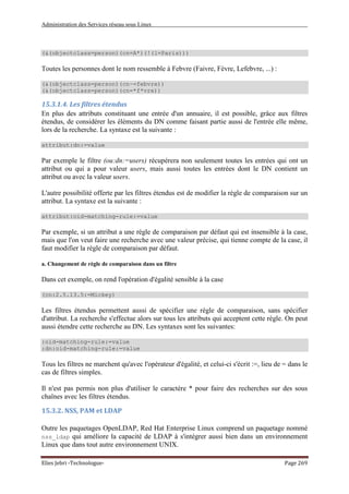 Administration des Services réseau sous Linux
Elies Jebri -Technologue- Page 269
(&(objectclass=person)(cn=A*)(!(l=Paris)))
Toutes les personnes dont le nom ressemble à Febvre (Faivre, Fèvre, Lefebvre, ...) :
(&(objectclass=person)(cn~=febvre))
(&(objectclass=person)(cn=*f*vre))
15.3.1.4. Les filtres étendus
En plus des attributs constituant une entrée d'un annuaire, il est possible, grâce aux filtres
étendus, de considérer les éléments du DN comme faisant partie aussi de l'entrée elle même,
lors de la recherche. La syntaxe est la suivante :
attribut:dn:=value
Par exemple le filtre (ou:dn:=users) récupérera non seulement toutes les entrées qui ont un
attribut ou qui a pour valeur users, mais aussi toutes les entrées dont le DN contient un
attribut ou avec la valeur users.
L'autre possibilité offerte par les filtres étendus est de modifier la règle de comparaison sur un
attribut. La syntaxe est la suivante :
attribut:oid-matching-rule:=value
Par exemple, si un attribut a une règle de comparaison par défaut qui est insensible à la case,
mais que l'on veut faire une recherche avec une valeur précise, qui tienne compte de la case, il
faut modifier la règle de comparaison par défaut.
a. Changement de règle de comparaison dans un filtre
Dans cet exemple, on rend l'opération d'égalité sensible à la case
(cn:2.5.13.5:=Mickey)
Les filtres étendus permettent aussi de spécifier une règle de comparaison, sans spécifier
d'attribut. La recherche s'effectue alors sur tous les attributs qui acceptent cette règle. On peut
aussi étendre cette recherche au DN. Les syntaxes sont les suivantes:
:oid-matching-rule:=value
:dn:oid-matching-rule:=value
Tous les filtres ne marchent qu'avec l'opérateur d'égalité, et celui-ci s'écrit :=, lieu de = dans le
cas de filtres simples.
Il n'est pas permis non plus d'utiliser le caractère * pour faire des recherches sur des sous
chaînes avec les filtres étendus.
15.3.2. NSS, PAM et LDAP
Outre les paquetages OpenLDAP, Red Hat Enterprise Linux comprend un paquetage nommé
nss_ldap qui améliore la capacité de LDAP à s'intégrer aussi bien dans un environnement
Linux que dans tout autre environnement UNIX.
 