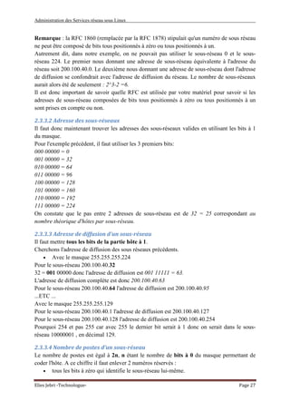 Administration des Services réseau sous Linux
Elies Jebri -Technologue- Page 27
Remarque : la RFC 1860 (remplacée par la RFC 1878) stipulait qu'un numéro de sous réseau
ne peut être composé de bits tous positionnés à zéro ou tous positionnés à un.
Autrement dit, dans notre exemple, on ne pouvait pas utiliser le sous-réseau 0 et le sous-
réseau 224. Le premier nous donnant une adresse de sous-réseau équivalente à l'adresse du
réseau soit 200.100.40.0. Le deuxième nous donnant une adresse de sous-réseau dont l'adresse
de diffusion se confondrait avec l'adresse de diffusion du réseau. Le nombre de sous-réseaux
aurait alors été de seulement : 2^3-2 =6.
Il est donc important de savoir quelle RFC est utilisée par votre matériel pour savoir si les
adresses de sous-réseau composées de bits tous positionnés à zéro ou tous positionnés à un
sont prises en compte ou non.
2.3.3.2 Adresse des sous-réseaux
Il faut donc maintenant trouver les adresses des sous-réseaux valides en utilisant les bits à 1
du masque.
Pour l'exemple précédent, il faut utiliser les 3 premiers bits:
000 00000 = 0
001 00000 = 32
010 00000 = 64
011 00000 = 96
100 00000 = 128
101 00000 = 160
110 00000 = 192
111 00000 = 224
On constate que le pas entre 2 adresses de sous-réseau est de 32 = 25 correspondant au
nombre théorique d'hôtes par sous-réseau.
2.3.3.3 Adresse de diffusion d'un sous-réseau
Il faut mettre tous les bits de la partie hôte à 1.
Cherchons l'adresse de diffusion des sous réseaux précédents.
• Avec le masque 255.255.255.224
Pour le sous-réseau 200.100.40.32
32 = 001 00000 donc l'adresse de diffusion est 001 11111 = 63.
L'adresse de diffusion complète est donc 200.100.40.63
Pour le sous-réseau 200.100.40.64 l'adresse de diffusion est 200.100.40.95
...ETC ...
Avec le masque 255.255.255.129
Pour le sous-réseau 200.100.40.1 l'adresse de diffusion est 200.100.40.127
Pour le sous-réseau 200.100.40.128 l'adresse de diffusion est 200.100.40.254
Pourquoi 254 et pas 255 car avec 255 le dernier bit serait à 1 donc on serait dans le sous-
réseau 10000001 , en décimal 129.
2.3.3.4 Nombre de postes d'un sous-réseau
Le nombre de postes est égal à 2n, n étant le nombre de bits à 0 du masque permettant de
coder l'hôte. A ce chiffre il faut enlever 2 numéros réservés :
• tous les bits à zéro qui identifie le sous-réseau lui-même.
 