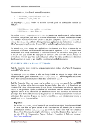 Administration des Services réseau sous Linux
Elies Jebri -Technologue- Page 270
Le paquetage nss_ldap fournit les modules suivants :
• /lib/libnss_ldap-<glibc-version>.so
• /lib/security/pam_ldap.so
Le paquetage nss_ldap fournit les modules suivants pour les architectures Itanium ou
AMD64 :
• /lib64/libnss_ldap-<glibc-version>.so
• /lib64/security/pam_ldap.so
Le module libnss_ldap-<glibc-version>.so permet aux applications de rechercher des
utilisateurs, des groupes, des hôtes et d'autres informations en utilisant un répertoire LDAP
via l'interface Nameservice Switch (ou NSS) de glibc (remplacez <glibc-version> par la
version de libnss_ldap utilisée). NSS permet aux applications de s'authentifier en utilisant
LDAP de concert avec le service de noms NIS et les fichiers plats d'authentification.
Le module pam_ldap permet aux applications fonctionnant avec PAM d'authentifier les
utilisateurs en utilisant les informations stockées dans un répertoire LDAP. Les applications
fonctionnant avec PAM comprennent la connexion console, les serveurs de messagerie POP
et IMAP ainsi que Samba. En déployant un serveur LDAP sur votre réseau, toutes ces
applications peuvent, pour leur authentification, utiliser la même combinaison identifiant
d'utilisateur/mot de passe, ce qui simplifie considérablement l'administration.
15.3.3. PHP4, LDAP et le Serveur HTTP Apache
Red Hat Enterprise Linux comprend un paquetage avec un module LDAP pour le langage de
scripts PHP côté serveur.
Le paquetage php-ldap ajoute la prise en charge LDAP au langage de script PHP4 avec
intégration HTML grâce au module /usr/lib/php4/ldap.so. Ce module permet aux scripts
PHP4 d'accéder aux informations stockées dans un répertoire LDAP.
Red Hat Enterprise Linux est vendu avec le module mod_authz_ldap pour le Serveur HTTP
Apache. Ce module utilise la forme courte du nom distinct d'un sujet et le fournisseur du
certificat SSL client afin de déterminer le nom distinct de l'utilisateur au sein d'un répertoire
LDAP. Il est également capable d'autoriser des utilisateurs selon les attributs de l'entrée du
répertoire LDAP de cet utilisateur, en déterminant l'accès aux ressources sur la base des
privilèges dont disposent l'utilisateur et du groupe sur ces dernières et en refusant l'accès aux
utilisateurs dont les mots de passe ont expiré. Le module mod_ssl est nécessaire lorsque le
module mod_authz_ldap est utilisé.
Important
Le module mod_authz_ldap n'authentifie pas un utilisateur auprès d'un répertoire LDAP
à l'aide d'un mot de passe crypté. Cette fonctionnalité est fournie par le module
expérimental nommée mod_auth_ldap qui n'est pas inclus dans Red Hat Enterprise
Linux. Pour obtenir de plus amples informations sur le statut de ce module, reportez-vous
au site Web de l'organisation Apache Software Foundation à l'adresse suivante :
http://www.apache.org/.
 