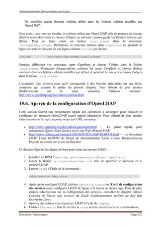 Administration des Services réseau sous Linux
Elies Jebri -Technologue- Page 272
Ne modifiez aucun élément schéma défini dans les fichiers schéma installés par
OpenLDAP.
Ceci étant, vous pouvez étendre le schéma utilisé par OpenLDAP afin de prendre en charge
d'autres types d'attributs et classes d'objets en utilisant comme guide les fichiers schéma par
défaut. Pour ce faire, créez un fichier local.schema dans le répertoire
/etc/openldap/schema. Référencez ce nouveau schéma dans slapd.conf en ajoutant la
ligne suivante en dessous de vos lignes schéma include par défaut :
include /etc/openldap/schema/local.schema
Ensuite, définissez vos nouveaux types d'attributs et classes d'objets dans le fichier
local.schema. Beaucoup d'organisations utilisent les types d'attributs et classes d'objet
existants dans les fichiers schéma installés par défaut et ajoutent de nouvelles classes d'objets
dans le fichier local.schema.
L'extension d'un schéma pour qu'il corresponde à des besoins spécialisés est une tâche
complexe qui dépasse la portée du présent chapitre. Pour obtenir de plus amples
d'informations sur le sujet, consultez l'adresse suivante :
http://www.openldap.org/doc/admin/schema.html.
15.6. Aperçu de la configuration d'OpenLDAP
Cette section fournit une présentation rapide des opérations à accomplir pour installer et
configurer un annuaire OpenLDAP (aussi appelé répertoire). Pour obtenir de plus amples
informations sur le sujet, reportez-vous aux URL suivantes :
• http://www.openldap.org/doc/admin/quickstart.html — Le guide rapide pour
commencer (Quick-Start Guide) sur le site Web d'OpenLDAP.
• http://www.redhat.com/mirrors/LDP/HOWTO/LDAP-HOWTO.html — Le document
LDAP Linux HOWTO du Projet de documentation Linux (Linux Documentation
Project) en miroir sur le site de Red Hat.
Ci-dessous figurent les étapes de base pour créer un serveur LDAP :
1. Installez les RPM d'openldap, openldap-servers et openldap-clients.
2. Éditez le fichier /etc/openldap/slapd.conf afin de spécifier le domaine et le
serveur LDAP.
3. Lancez slapd à l'aide de la commande :
/sbin/service ldap start
4. Après avoir configuré LDAP, utilisez chkconfig, ntsysv ou l'Outil de configuration
des services pour configurer LDAP de façon à le lancer au démarrage. Pour de plus
amples informations sur la configuration des services, consultez le chapitre intitulé
Contrôle de l'accès aux services du Guide d'administration système de Red Hat
Enterprise Linux.
5. Ajoutez des entrées à un répertoire LDAP à l'aide de ldapadd.
6. Utilisez ldapsearch afin de vérifier si slapd accède correctement aux informations.
 