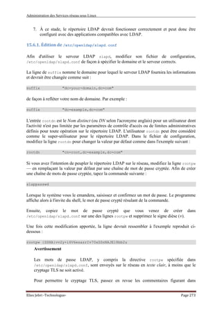 Administration des Services réseau sous Linux
Elies Jebri -Technologue- Page 273
7. À ce stade, le répertoire LDAP devrait fonctionner correctement et peut donc être
configuré avec des applications compatibles avec LDAP.
15.6.1. Édition de /etc/openldap/slapd.conf
Afin d'utiliser le serveur LDAP slapd, modifiez son fichier de configuration,
/etc/openldap/slapd.conf de façon à spécifier le domaine et le serveur corrects.
La ligne de suffix nomme le domaine pour lequel le serveur LDAP fournira les informations
et devrait être changée comme suit :
suffix "dc=your-domain,dc=com"
de façon à refléter votre nom de domaine. Par exemple :
suffix "dc=example,dc=com"
L'entrée rootdn est le Nom distinct (ou DN selon l'acronyme anglais) pour un utilisateur dont
l'activité n'est pas limitée par les paramètres de contrôle d'accès ou de limites administratives
définis pour toute opération sur le répertoire LDAP. L'utilisateur rootdn peut être considéré
comme le super-utilisateur pour le répertoire LDAP. Dans le fichier de configuration,
modifiez la ligne rootdn pour changer la valeur par défaut comme dans l'exemple suivant :
rootdn "cn=root,dc=example,dc=com"
Si vous avez l'intention de peupler le répertoire LDAP sur le réseau, modifiez la ligne rootpw
— en remplaçant la valeur par défaut par une chaîne de mot de passe cryptée. Afin de créer
une chaîne de mots de passe cryptée, tapez la commande suivante :
slappasswd
Lorsque le système vous le emandera, saisissez et confirmez un mot de passe. Le programme
affiche alors à l'invite du shell, le mot de passe crypté résulant de la commande.
Ensuite, copiez le mot de passe crypté que vous venez de créer dans
/etc/openldap/slapd.conf sur une des lignes rootpw et supprimez le signe dièse (#).
Une fois cette modification apportée, la ligne devrait ressembler à l'exemple reproduit ci-
dessous :
rootpw {SSHA}vv2y+i6V6esazrIv70xSSnNAJE18bb2u
Avertissement
Les mots de passe LDAP, y compris la directive rootpw spécifiée dans
/etc/openldap/slapd.conf, sont envoyés sur le réseau en texte clair, à moins que le
cryptage TLS ne soit activé.
Pour permettre le cryptage TLS, passez en revue les commentaires figurant dans
 
