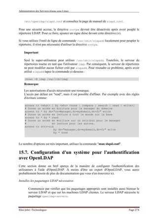 Administration des Services réseau sous Linux
Elies Jebri -Technologue- Page 274
/etc/openldap/slapd.conf et consultez la page de manuel de slapd.conf.
Pour une sécurité accrue, la directive rootpw devrait être désactivée après avoir peuplé le
répertoire LDAP. Pour ce faire, ajoutez un signe dièse devant cette directive (#).
Si vous utilisez l'outil de ligne de commande /usr/sbin/slapadd localement pour peupler le
répertoire, il n'est pas nécessaire d'utiliser la directive rootpw.
Important
Seul le super-utilisateur peut utiliser /usr/sbin/slapadd. Toutefois, le serveur de
répertoires tourne en tant que l'utilisateur ldap. Par conséquent, le serveur de répertoires
ne peut modifier aucun fichier créé par slapadd. Pour résoudre ce problème, après avoir
utilisé slapadd tapez la commande ci-dessous :
chown -R ldap /var/lib/ldap
Remarque
Les autorisations d'accès nécessitent une remarque.
L'accès par défaut est "read", mais il est possible d'affiner. Par exemple avec des règles
d'écriture comme:
access to <what> [ by <who> <none | compare | search | read | write>]
# Donne un accés en écriture pour le manager du domaine
access to * by dn="cn=Manager,dc=mydomain,dc=fr" write
# Donne un accés en lecture à tout le monde sur la base
access to * by * read
# Donne un accés en écriture sur un attribut pour le manager
# en lecture pour les autres.
access to attr=uid
by dn="manager,dc=mydomain,dc=fr" write
by * none
Le nombre d'options est très important, utilisez la commande "man slapd.conf".
15.7. Configuration d'un système pour l'authentification
avec OpenLDAP
Cette section donne un bref aperçu de la manière de configurer l'authentification des
utilisateurs à l'aide d'OpenLDAP. À moins d'être un expert d'OpenLDAP, vous aurez
probablement besoin de plus de documentation que vous n'en trouverez ici.
Installez les paquetages LDAP nécessaires
Commencez par vérifier que les paquetages appropriés sont installés aussi biensur le
serveur LDAP et que sur les machines LDAP clientes. Le serveur LDAP nécessite le
paquetage openldap-servers.
 