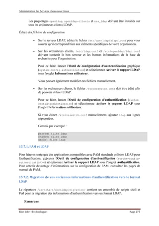 Administration des Services réseau sous Linux
Elies Jebri -Technologue- Page 275
Les paquetages openldap, openldap-clients et nss_ldap doivent être installés sur
tous les ordinateurs clients LDAP.
Éditez des fichiers de configuration
• Sur le serveur LDAP, éditez le fichier /etc/openldap/slapd.conf pour vous
assurer qu'il correspond bien aux éléments spécifiques de votre organisation.
• Sur les ordinateurs clients, /etc/ldap.conf et /etc/openldap/ldap.conf
doivent contenir le bon serveur et les bonnes informations de la base de
recherche pour l'organisation.
Pour ce faire, lancez l'Outil de configuration d'authentification graphique
(system-config-authentication) et sélectionnez Activer le support LDAP
sous l'onglet Informations utilisateur.
Vous pouvez également modifier ces fichiers manuellement.
• Sur les ordinateurs clients, le fichier /etc/nsswitch.conf doit être édité afin
de pouvoir utiliser LDAP.
Pour ce faire, lancez l'Outil de configuration d'authentification (system-
config-authentication) et sélectionnez Activer le support LDAP sous
l'onglet Informations utilisateur.
Si vous éditez /etc/nsswitch.conf manuellement, ajoutez ldap aux lignes
appropriées.
Comme par exemple :
passwd: files ldap
shadow: files ldap
group: files ldap
15.7.1. PAM et LDAP
Pour faire en sorte que des applications compatibles avec PAM standards utilisent LDAP pour
l'authentification, exécutez l'Outil de configuration d'authentification (system-config-
authentication) et sélectionnez Activer le support LDAP sous l'onglet Authentification.
Pour obtenir davantage d'informations sur la configuration de PAM, consultez les pages de
manuel de PAM.
15.7.2. Migration de vos anciennes informations d'authentification vers le format
LDAP
Le répertoire /usr/share/openldap/migration/ contient un ensemble de scripts shell et
Perl pour la migration des informations d'authentification vers un format LDAP.
Remarque
 