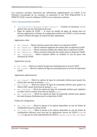 Administration des Services réseau sous Linux
Elies Jebri -Technologue- Page 277
Les ressources suivantes fournissent des informations supplémentaires sur LDAP. Il est
fortement recommandé de les consulter, en particulier le site Web d'OpenLDAP et le
HOWTO LDAP, avant de configurer LDAP sur un ou plusieurs systèmes.
15.8.1. Documentation installée
• /usr/share/docs/openldap-<numéro-version> — Contient un document README
général ainsi que des informations diverses.
• Pages de manuel de LDAP — Il existe un nombre de pages de manuel pour les
diverses applications et fichiers de configuration utilisés avec LDAP. La liste suivante
contient certaines des pages de manuel les plus importantes.
Applications client
• man ldapadd — Décrit comment ajouter des entrées à un répertoire LDAP.
• man ldapdelete — Décrit comment supprimer des entrées dans un répertoire LDAP.
• man ldapmodify — Décrit comment modifier des entrées dans un répertoire LDAP.
• man ldapsearch — Décrit comment rechercher des entrées dans un répertoire LDAP.
• man ldappasswd — Décrit comment définir ou modifier le mot de passe d'un
utilisateur de LDAP.
Applications serveur
• man slapd — Décrit les options de ligne de commande pour le serveur LDAP.
• man slurpd — Décrit les options de ligne de commande pour le serveur de réplication
LDAP.
Applications administratives
• man slapadd — Décrit les options de ligne de commande utilisées pour ajouter des
entrées dans une base de données slapd.
• man slapcat — Décrit les options de ligne de commande utilisées pour générer un
fichier LDIF à partir d'une base de données slapd.
• man slapindex — Décrit les options de ligne de commande utilisées pour régénérer
un index selon le contenu d'une base de données slapd.
• man slappasswd — Décrit les options de ligne de commande utilisées pour générer
des mots de passe d'utilisateur pour les répertoires LDAP.
Fichiers de configuration
• man ldap.conf — Décrit le format et les options disponibles au sein du fichier de
configuration pour les clients LDAP.
• man slapd.conf — Décrit le format et les options disponibles au sein du fichier de
configuration référencé aussi bien par les applications serveur de LDAP (slapd et
slurpd) que par les outils administratifs de LDAP (slapadd, slapcat et slapindex).
 
